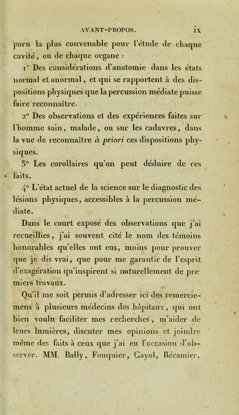 paru la plus convenable pour l’étude de chaque cavité, ou de chaque organe : i° Des considérations d’anatomie dans les états normal et anormal, et qui se rapportent a des dis- positions physiques que la percussion médiate puisse faire reconnaître. 2° Des observations et des expériences faites sur l’homme sain, malade, ou sur les cadavres, dans la vue de reconnaître à priori ces dispositions phy- siques. 3° Les corollaires qu’on peut déduire de ces * faits. 4° L’état actuel de la science sur le diagnostic des lésions physiques, accessibles à la percussion mé- diate. Dans le court exposé des observations que j’ai recueillies, j’ai souvent cité le nom des témoins honorables quelles ont eus, moins pour prouver que je dis vrai, que pour me garantir de l’esprit d’exagération qu’inspirent si naturellement de pie mi ers travaux. Qu’il me soit permis d’adresser ici des remercie- mens à plusieurs médecins des hôpitaux, qui ont bien voulu faciliter mes recherches ? m’aider de leurs lumières, discuter mes opinions et joindre même des faits a ceux que j’ai eu l’occasion d’ob- server. MM. Bally, Fouquier, Gayol, Récamier,