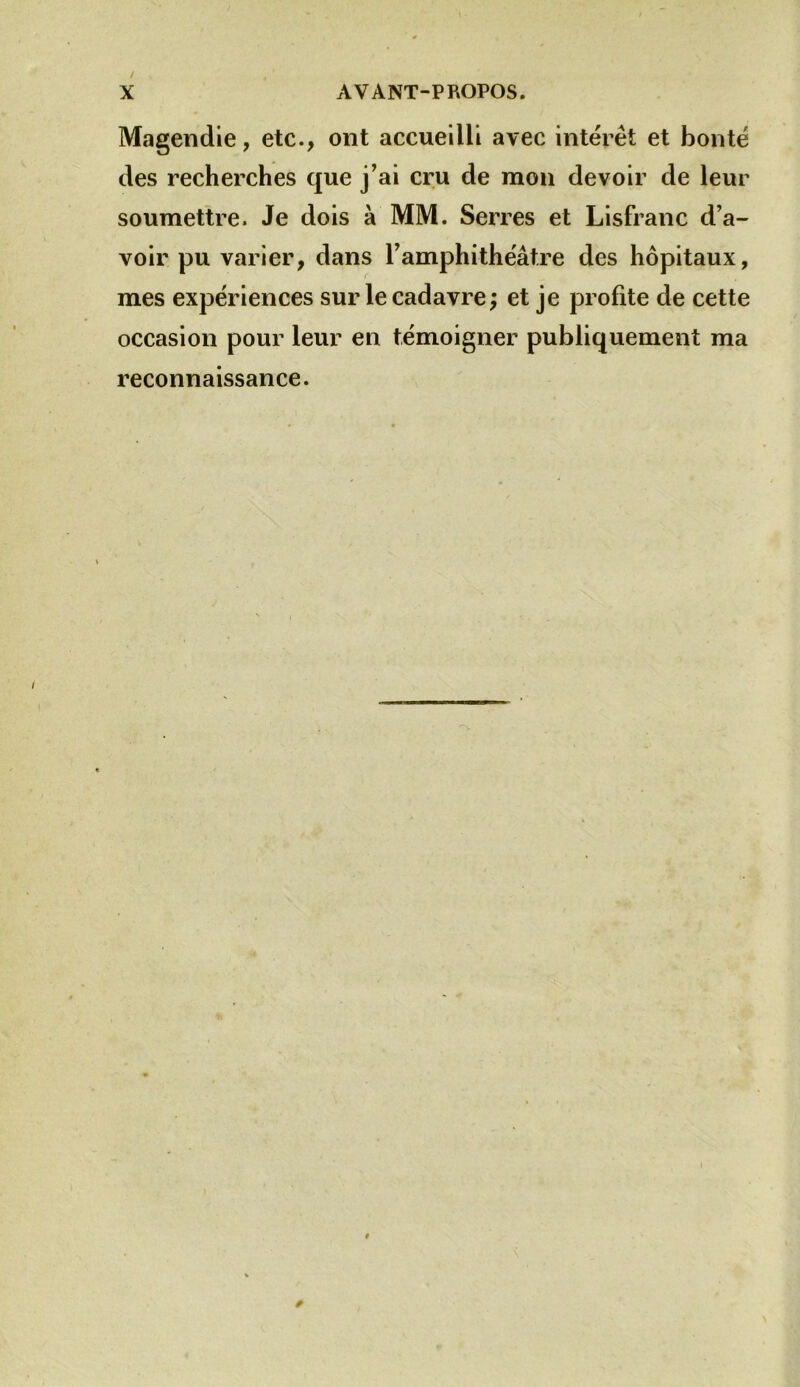 Magendie, etc., ont accueilli avec intérêt et bonté des recherches que j’ai cru de mon devoir de leur soumettre. Je dois à MM. Serres et Lisfranc d’a- voir pu varier, dans l’amphithéâtre des hôpitaux, mes expériences sur le cadavre ; et je profite de cette occasion pour leur en témoigner publiquement ma reconnaissance.