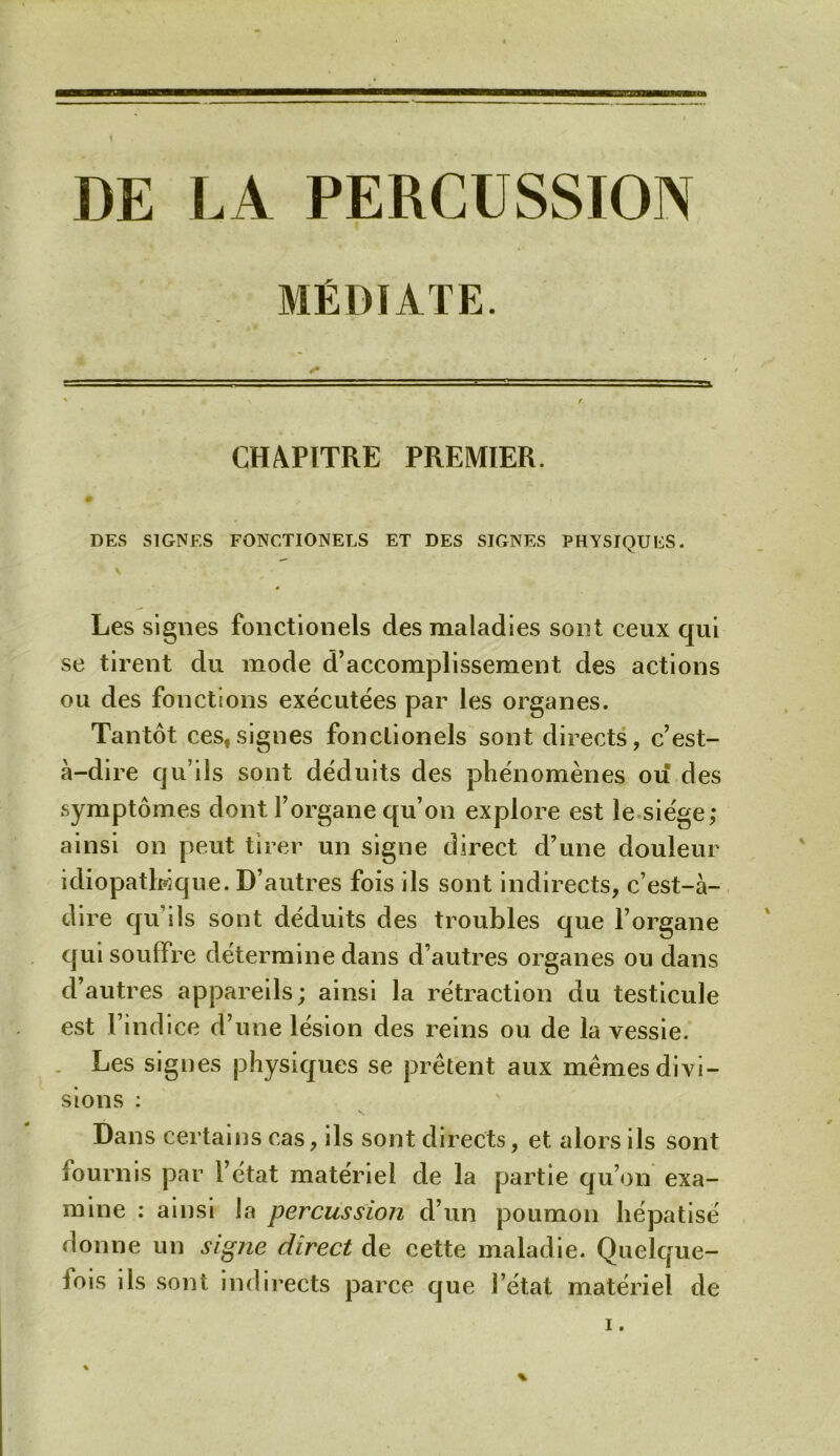 DE LA PERCUSSION MÉDIATE. CHAPITRE PREMIER. 0 DES SIGNES FONCTIONELS ET DES SIGNES PHYSIQUES. Les signes fonctionels des maladies sont ceux qui se tirent du mode d’accomplissement des actions ou des fonctions exécutées par les organes. Tantôt ces,signes fonctionels sont directs, c’est- à-dire qu’ils sont déduits des phénomènes ou des symptômes dont l’organe qu’on explore est le siège; ainsi on peut tirer un signe direct d’une douleur idiopathique. D’autres fois ils sont indirects, c’est-à- dire qu’ils sont déduits des troubles que l’organe qui souffre détermine dans d’autres organes ou dans d’autres appareils; ainsi la rétraction du testicule est l’indice d’une lésion des reins ou de la vessie. Les signes physiques se prêtent aux mêmes divi- sions : Dans certains cas, ils sont directs, et alors ils sont fournis par l’état matériel de la partie qu’on exa- mine : ainsi la percussion d’un poumon hépatisé donne un signe direct de cette maladie. Quelque- fois ils sont indirects parce que l’état matériel de