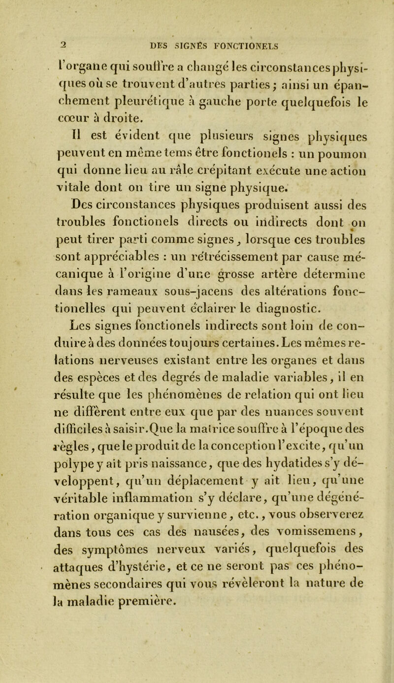 l organe qui souffre a changé les circonstances physi- ques ou se trouvent d’autres parties; ainsi un épan- chement pleurétique à gauche porte quelquefois le cœur à droite. Il est évident que plusieurs signes physiques peuvent en même teins être fonctionels : un poumon qui donne lieu au râle crépitant exécute une action vitale dont on tire un signe physique. Des circonstances physiques produisent aussi des troubles fonctionels directs ou indirects dont on * peut tirer parti comme signes, lorsque ces troubles sont appréciables : un rétrécissement par cause mé- canique à l’origine d’une grosse artère détermine dans les rameaux sous-jacens des altérations fonc- tionelles qui peuvent éclairer le diagnostic. Les signes fonctionels indirects sont loin de con- duire à des données toujours certaines. Les mêmes re- lations nerveuses existant entre les organes et dans des espèces et des degrés de maladie variables, il en résulte que les phénomènes de relation qui ont lieu ne diffèrent entre eux que par des nuances souvent difficiles à saisir.Que la mairice souffre à l’époque des règles, que le produit de la conception l’excite, qu’un polype y ait pris naissance, que des hydatides s’y dé- veloppent, qu’un déplacement y ait lieu, qu'une véritable inflammation s’y déclare, qu’une dégéné- ration organique y survienne, etc., vous observerez dans tous ces cas des nausées, des vomissemens, des symptômes nerveux variés, quelquefois des attaques d’hystérie, et ce ne seront pas ces phéno- mènes secondaires qui vous révéleront la nature de la maladie première.