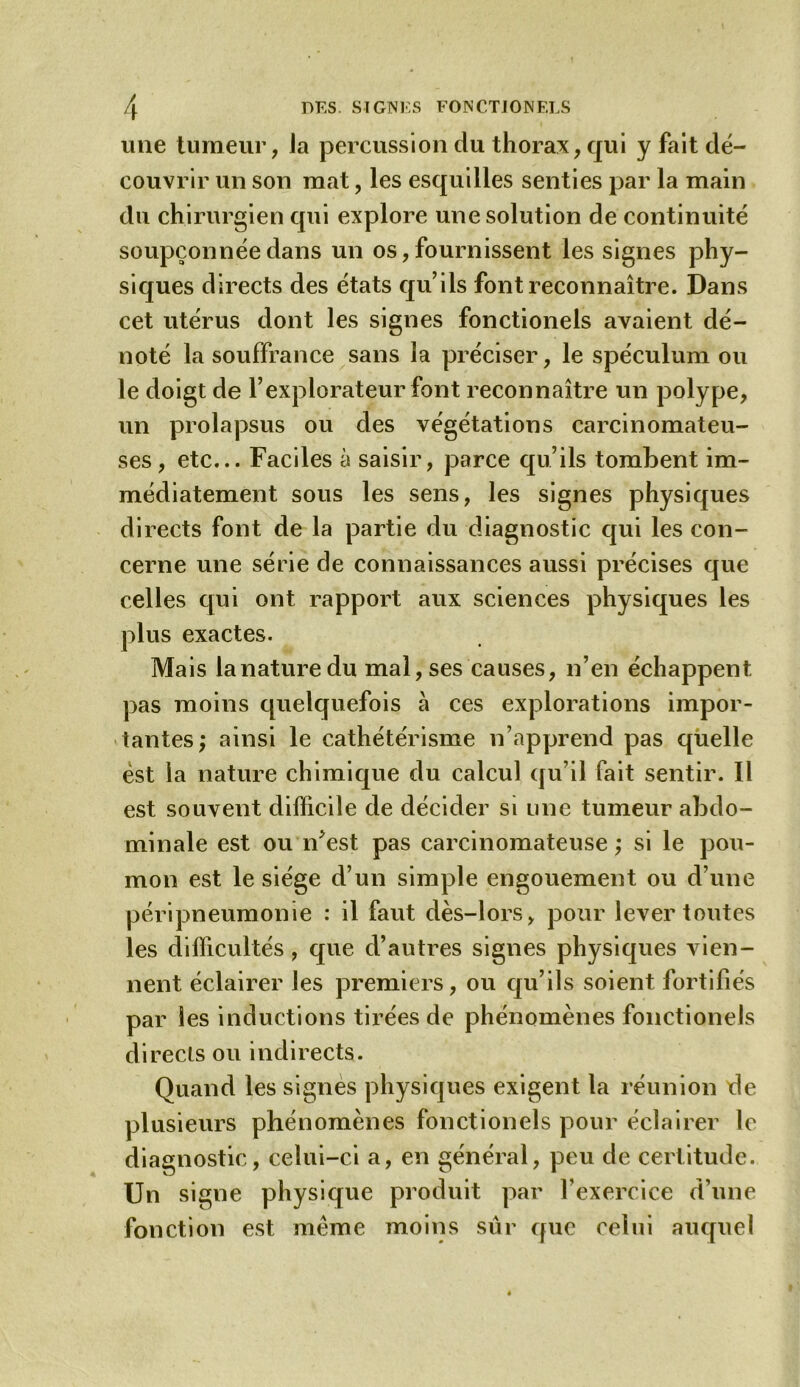 une tumeur, Ja percussion du thorax, qui y fait dé- couvrir un son mat, les esquilles senties par la main du chirurgien qui explore une solution de continuité soupçonnée dans un os, fournissent les signes phy- siques directs des états qu’ils font reconnaître. Dans cet utérus dont les signes fonctionels avaient dé- noté la souffrance sans la préciser, le spéculum ou le doigt de l’explorateur font reconnaître un polype, un prolapsus ou des végétations carcinomateu- ses , etc... Faciles à saisir, parce qu’ils tombent im- médiatement sous les sens, les signes physiques directs font de la partie du diagnostic qui les con- cerne une série de connaissances aussi précises que celles qui ont rapport aux sciences physiques les plus exactes. Mais lanaturedu mal, ses causes, n’en échappent pas moins quelquefois à ces explorations impor- tantes; ainsi le cathétérisme n’apprend pas quelle est la nature chimique du calcul qu’il fait sentir. Il est souvent difficile de décider si une tumeur abdo- minale est ou n’est pas carcinomateuse ; si le pou- mon est le siège d’un simple engouement ou d’une péripneumonie : il faut dès-lors, pour lever toutes les difficultés , que d’autres signes physiques vien- nent éclairer les premiers, ou qu’ils soient fortifiés par les inductions tirées de phénomènes fonctionels directs ou indirects. Quand les signes physiques exigent la réunion de plusieurs phénomènes fonctionels pour éclairer le diagnostic, celui-ci a, en général, peu de certitude. Un signe physique produit par l’exercice d’une fonction est même moivis sûr que celui auquel