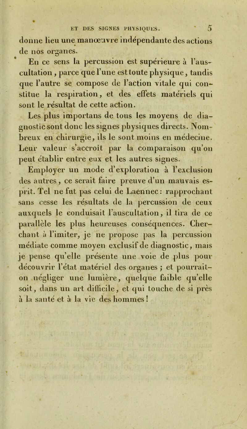 donne lieu une manoeuvre indépendante des actions de nos organes. En ce sens la percussion est supérieure à l’aus- cultation , parce que l’une est toute physique , tandis que l’autre se compose de l’action vitale qui con^ stitue la respiration, et des effets matériels qui sont le résultat de cette action. Les plus importans de tous les moyens de dia- gnostic sont donc les signes physiques directs. Nom- breux en chirurgie, ils le sont moins en médecine. Leur valeur s’accroît par la comparaison qu’on peut établir entre eux et les autres signes. Employer un mode d’exploration à F exclusion des autres , ce serait faire preuve d’un mauvais es- prit. Tel ne fut pas celui de Laënnec: rapprochant sans cesse les résultats de la percussion de ceux auxquels le conduisait l’auscultation, il tira de ce parallèle les plus heureuses conséquences. Cher- chant à l’imiter, je ne propose pas la percussion médiate comme moyen exclusif de diagnostic, mais je pense qu’elle présente une voie de plus pour découvrir l’état matériel des organes ; et pourrait- on négliger une lumière, quelque faible qu’elle soit, dans un art difficile, et qui touche de si près à la santé et à la vie des hommes!