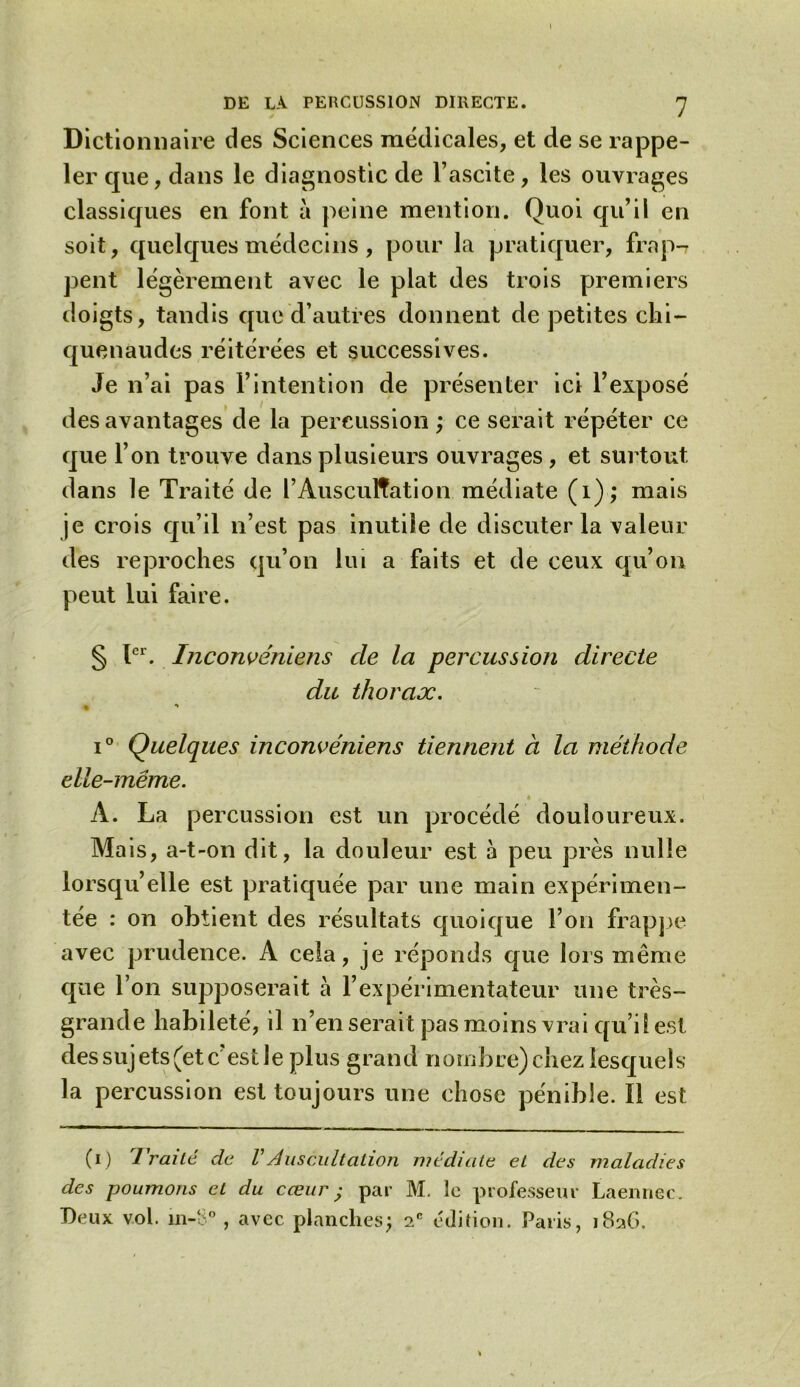 Dictionnaire des Sciences médicales, et de se rappe- ler que, dans le diagnostic de l’ascite, les ouvrages classiques en font à peine mention. Quoi qu’il en soit, quelques médecins, pour la pratiquer, frap-? pent légèrement avec le plat des trois premiers doigts, tandis que d’autres donnent de petites chi- quenaudes réitérées et successives. Je n’ai pas l’intention de présenter ici l’exposé des avantages de la percussion ; ce serait répéter ce que l’on trouve dans plusieurs ouvrages , et surtout dans le Traité de l’Auscultation médiate (1); mais je crois qu’il n’est pas inutile de discuter la valeur des reproches qu’on lui a faits et de ceux qu’on peut lui faire. § Ier. Inconvéniens de la percussion directe du thorax. « *» i° Quelques inconvéniens tiennent à la méthode elle-même. A. La percussion est un procédé douloureux. Mais, a-t-on dit, la douleur est à peu près nulle lorsqu’elle est pratiquée par une main expérimen- tée : on obtient des résultats quoique l’on frappe avec prudence. A cela, je réponds que lois même que l’on supposerait à l’expérimentateur une très- grande habileté, il n’en serait pas moins vrai qu’il est des sujets (et c’est le plus grand nombre) chez lesquels la percussion est toujours une chose pénible. ïi est (i) Traité, de VAuscultation médiate et des maladies des poumons et du cœur ; par M. le professeur Laennec. Deux vol. m-o°, avec planches; 2e édition. Paris, 1826.