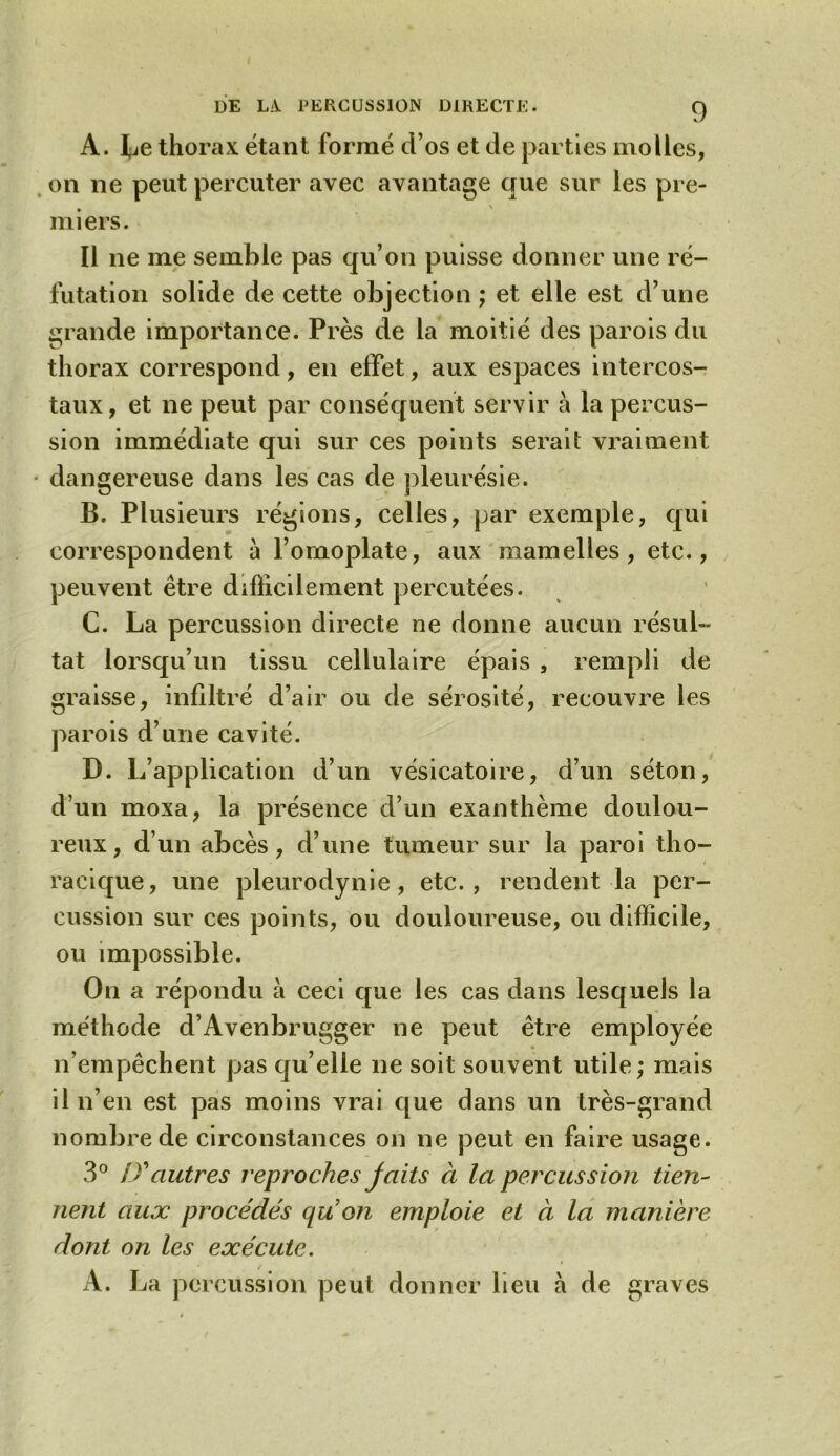 A. Le thorax étant formé d’os et de parties molles, on ne peut percuter avec avantage que sur les pre- miers. Il ne me semble pas qu’on puisse donner une ré- futation solide de cette objection ; et elle est d’une grande importance. Près de la moitié des parois du thorax correspond, en effet, aux espaces intercos- taux, et ne peut par conséquent servir à la percus- sion immédiate qui sur ces points serait vraiment dangereuse dans les cas de pleurésie. B. Plusieurs régions, celles, par exemple, qui correspondent à l’omoplate, aux mamelles, etc., peuvent être difficilement percutées. C. La percussion directe ne donne aucun résul- tat lorsqu’un tissu cellulaire épais , rempli de graisse, infiltré d’air ou de sérosité, recouvre les parois d’une cavité. D. L’application d’un vésicatoire, d’un séton, d’un moxa, la présence d’un exanthème doulou- reux, d un abcès, d’une tumeur sur la paroi tho- racique, une pleurodynie, etc., rendent la per- cussion sur ces points, ou douloureuse, ou difficile, ou impossible. On a répondu à ceci que les cas dans lesquels la méthode d’Avenbrugger ne peut être employée n’empêchent pas qu’elle ne soit souvent utile; mais il n’en est pas moins vrai que dans un très-grand nombre de circonstances on ne peut en faire usage. 3° D'autres reproches jaits à la percussion tien- nent aux procédés qu on emploie et à la manière dont on les exécute. A. La percussion peut donner lieu à de graves