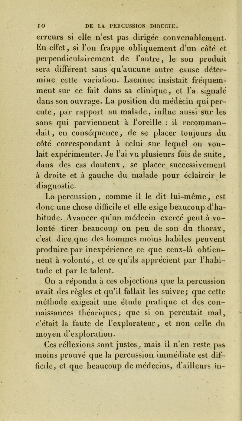 erreurs si elle 11’est pas dirigée convenablement. En effet, si l’on frappe obliquement d’un côté et perpendiculairement de l’autre, le son produit sera différent sans qu’aucune autre cause déter- mine cette variation. Laennec insistait fréquem- ment sur ce fait dans sa clinique, et l’a signalé dans son ouvrage. La position du médecin qui per- cute, par rapport au malade, influe aussi sur les sons qui parviennent à l’oreille : il recomman- dait, en conséquence, de se placer toujours du côté correspondant à celui sur lequel on vou- lait expérimenter. Je l’ai vu plusieurs fois de suite, dans des cas douteux , se placer successivement à droite et à gauche du malade pour éclaircir le diagnostic. La percussion, comme il le dit lui-meme, est donc une chose difficile et elle exige beaucoup d’ha- bitude. Avancer qu’un médecin exercé peut à vo- lonté tirer beaucoup ou peu de son du thorax, c’est dire que des hommes moins habiles peuvent produire par inexpérience ce que ceux-là obtien- nent à volonté, et ce qu’ils apprécient par l’habi- tude et par le talent. On a répondu à ces objections que la percussion avait des règles et qu’il fallait les suivre; que cette méthode exigeait une étude pratique et des con- naissances théoriques; que si on percutait mal, c’était la faute de l’explorateur, et non celle du moyen d’exploration. Ces réflexions sont justes, mais il n’en reste pas moins prouvé que la percussion immédiate est dif- ficile, et que beaucoup de médecins, d'ailleurs in-