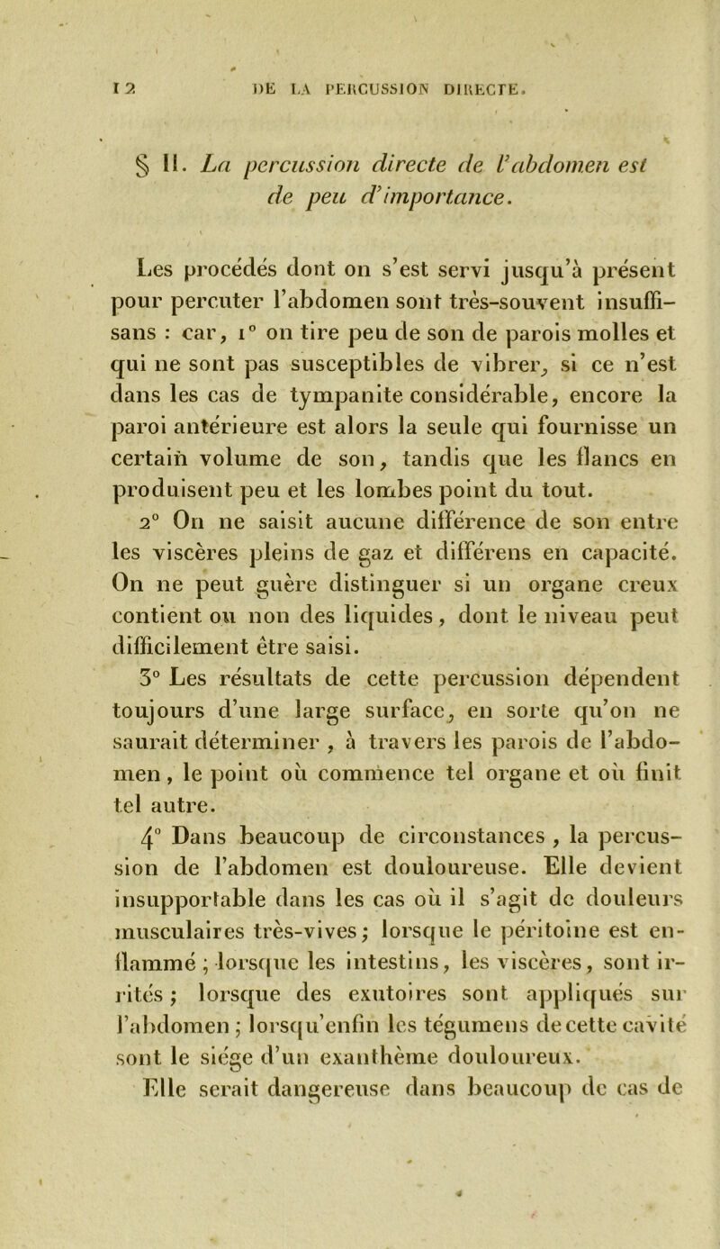 § II. La percussion directe de U abdomen est de peu d’importance. Les procédés dont on s’est servi jusqu’à présent pour percuter l’abdomen sont très-souvent insufïi- sans : car, i° on tire peu de son de parois molles et qui ne sont pas susceptibles de vibrer, si ce n’est dans les cas de tympanite considérable, encore la paroi antérieure est alors la seule qui fournisse un certain volume de son, tandis que les flancs en produisent peu et les lombes point du tout. 2° On ne saisit aucune différence de son entre les viscères pleins de gaz et différens en capacité. On ne peut guère distinguer si un organe creux contient ou non des liquides, dont le niveau peut difficilement être saisi. 3° Les résultats de cette percussion dépendent toujours d’une large surface, en sorte qu’on ne saurait déterminer , à travers les parois de l’abdo- men , le point ou commence tel organe et où finit tel autre. 4° Dans beaucoup de circonstances , la percus- sion de l’abdomen est douloureuse. Elle devient insupportable dans les cas où il s’agit de douleurs musculaires très-vives; lorsque le péritoine est en- flammé ; lorsque les intestins, les viscères, sont ir- rités ; lorsque des exutoires sont appliqués sur l’abdomen ; lorsqu’enfin les tégumens de cette cavité sont le siège d’un exanthème douloureux. Elle serait dangereuse dans beaucoup de cas de