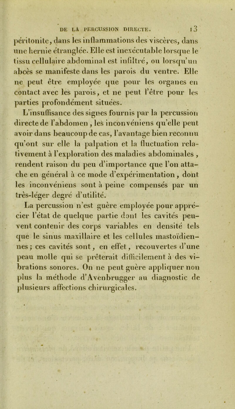 péritonite, dans les inflammations des viscères, dans une hernie étranglée. Elle est inexécutable lorsque le tissu cellulaire abdominal est in filtré, ou lorsqu’un abcès se manifeste dans les parois du ventre. Elle ne peut être employée que pour les organes en contact avec les parois, et ne peut l’être pour les parties profondément situées. L’insuffisance des signes fournis par la percussion directe de l’abdomen , leë inconvéniens qu elle peut avoir dans beaucoup de cas, l’avantage bien reconnu qu’ont sur elle la palpation et la fluctuation rela- tivement à l’exploration des maladies abdominales , rendent raison du peu d’importance que l’on atta- che en général à ce mode d’expérimentation, dont les inconvéniens sont à peine compensés par un très-léger degré d’utilité. La percussion n’est guère employée pour appré- cier l’état de quelque partie dont les cavités peu- vent contenir des corps variables en densité tels que le sinus maxillaire et les cellules mastoïdien- nes ; ces cavités sont, en effet, recouvertes d’une peau molle qui se prêterait difficilement à des vi- brations sonores. On ne peut guère appliquer non plus la méthode d’Avenbrugger au diagnostic de plusieurs affections chirurgicales.