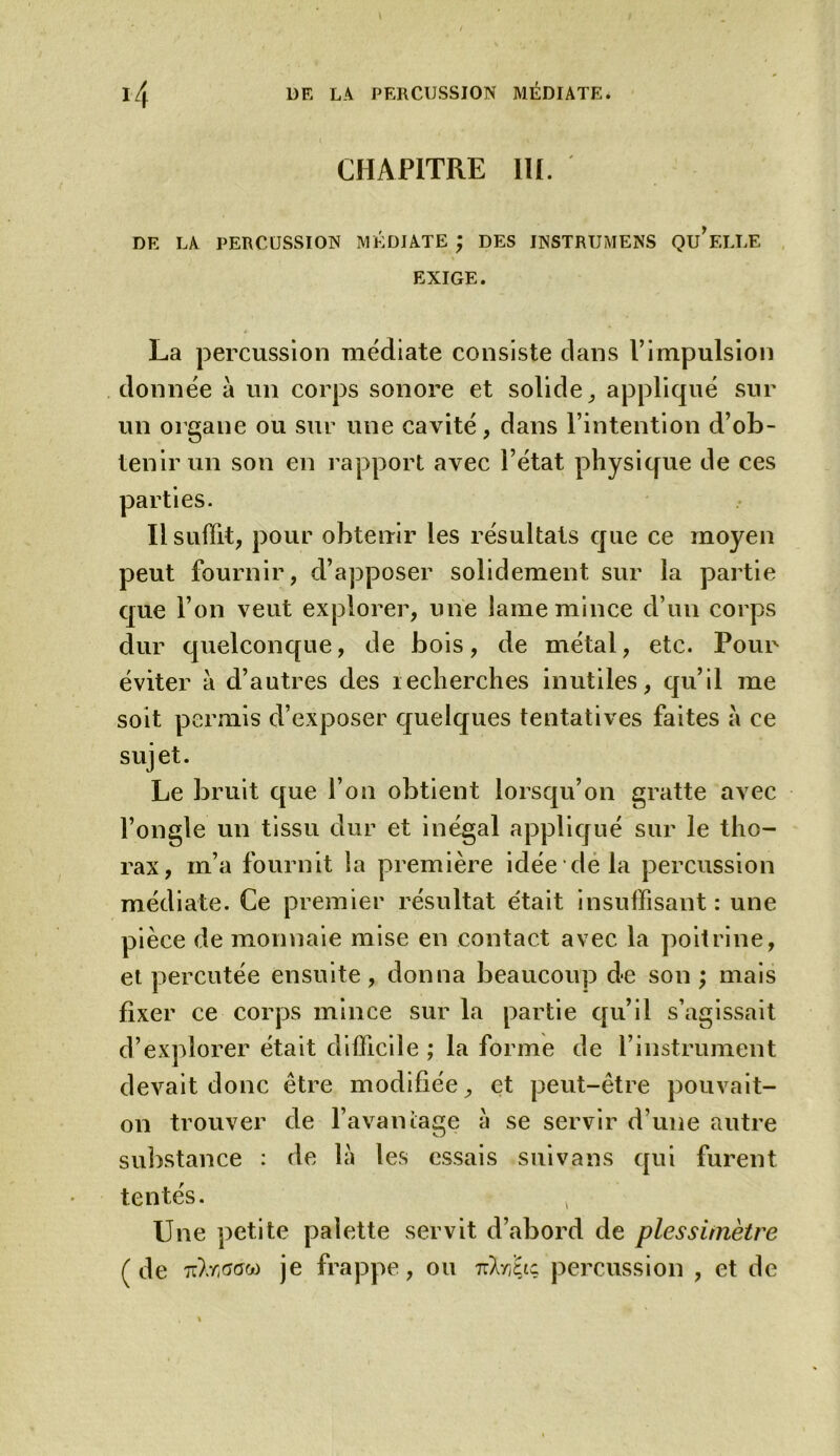 CHAPITRE III. DE LA PERCUSSION MÉDIATE ; DES JNSTRUMENS QU*ELLE EXIGE. La percussion médiate consiste dans F impulsion donnée à un corps sonore et solide, appliqué sur un organe ou sur une cavité, dans l’intention d’ob- tenir un son en rapport avec l’état physique de ces parties. Il suffit, pour obteuir les résultats que ce moyen peut fournir, d’apposer solidement sur la partie que l’on veut explorer, une lame mince d’un corps dur quelconque, de bois, de métal, etc. Pour éviter à d’autres des îecherches inutiles, qu’il me soit permis d’exposer quelques tentatives faites à ce sujet. Le bruit que l’on obtient lorsqu’on gratte avec l’ongle un tissu dur et inégal appliqué sur le tho- rax, m’a fournit la première idée de la percussion médiate. Ce premier résultat e'tait insuffisant: une pièce de monnaie mise en contact avec la poitrine, et percutée ensuite, donna beaucoup de son ; mais fixer ce corps mince sur la partie qu’il s’agissait d’explorer était difficile ; la forme de l’instrument devait donc être modifiée, et peut-être pouvait- on trouver de l’avantage à se servir d une autre substance : de là les essais suivons qui furent tentés. , Une petite palette servit d’abord de plessùnètre (de je frappe, ou nlriiic percussion , et de