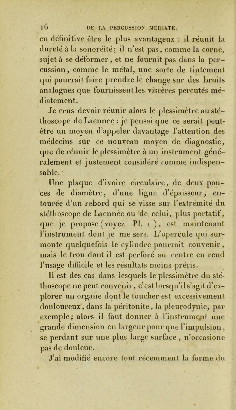 en définitive être le plus avantageux : il réunit la dureté à la sonoréité; il n’est pas, comme la corne, sujet à se déformer, et ne fournit pas dans la per- cussion, comme le métal, une sorte de tintement qui pourrait faire prendre le change sur des bruits analogues que fournissent les viscères percutés mé- diatement. Je crus devoir réunir alors le plessimètre au sté- thoscope de Laennec : je pensai que ce serait peut- être un moyen d’appeler davantage l’attention des médecins sur ce nouveau moyen de diagnostic, que de réunir le plessimètre à un instrument géné- ralement et justement considéré comme indispen- sable. Une plaque d’ivoire circulaire, de deux pou- ces de diamètre, d’une ligne d’épaisseur, en- tourée d’un rebord qui se visse sur l’extrémité du stéthoscope de Laennèc ou de celui, plus portatif, que je propose (voyez PL i ), est maintenant l’instrument dont je me sers. L’opercule qui sur- monte quelquefois le cylindre pourrait convenir, mais le trou dont il est perforé au centre en rend l’usage difficile et les résultats moins précis. 11 est des cas dans lesquels le plessimètre du sté- thoscope ne peut convenir, c’est lorsqu’il s’agit d’ex- plorer un organe dont le toucher est excessivement douloureux, dans la péritonite, la pleurodynie, par exemple; alors il faut donner à l’instrumenl une grande dimension en largeur pour que l’impulsion, se perdant sur une plus large surface , n’occasione pas de douleur. J’ai modifié encore tout récemment la forme du