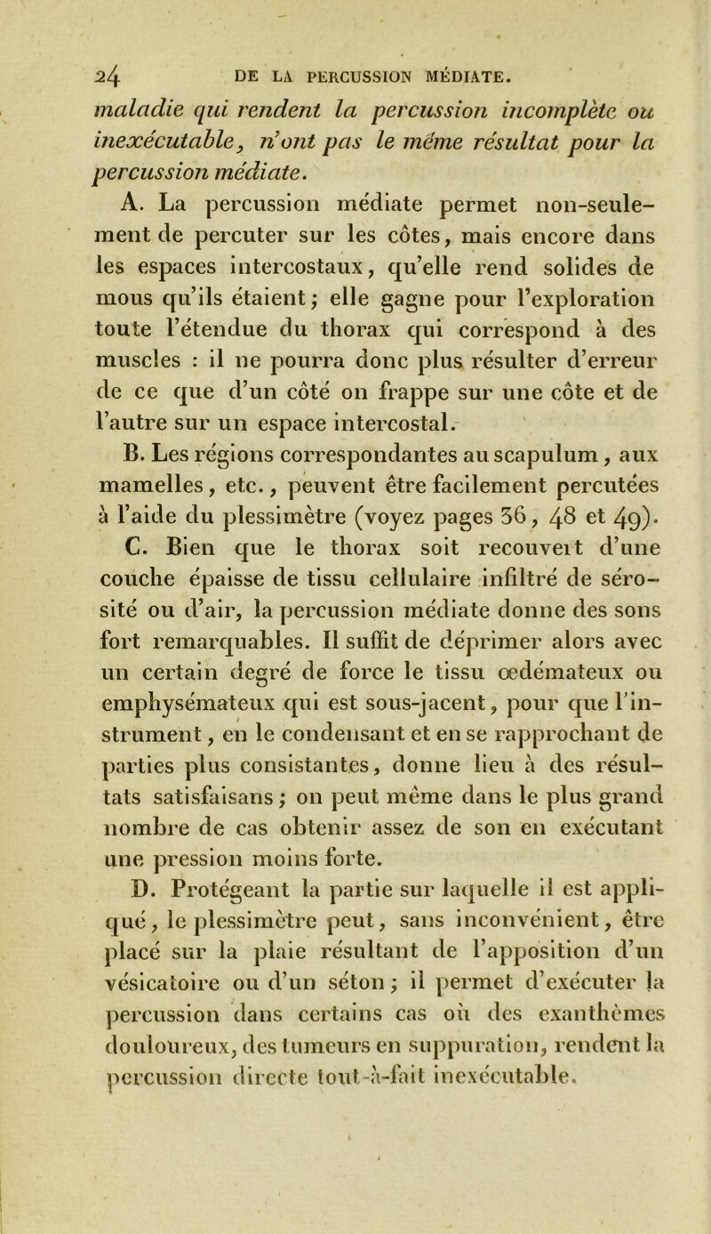 maladie qui rendent la percussion mcomplètc ou inexécutable, n'ont pas le meme résultat pour la percussion médiate. A. La percussion médiate permet non-seule- ment de percuter sur les côtes, mais encore dans les espaces intercostaux, qu’elle rend solides de mous qu’ils étaient; elle gagne pour l’exploration toute l’étendue du thorax qui correspond à des muscles : il ne pourra donc plus résulter d’erreur de ce que d’un côté on frappe sur une côte et de l’autre sur un espace intercostal. B. Les régions correspondantes au scapulum, aux mamelles, etc., peuvent être facilement percutées a l’aide du plessimètre (voyez pages 56, 48 et 49)- C. Bien que le thorax soit recouvert d’une couche épaisse de tissu cellulaire infiltré de séro- sité ou d’air, la percussion médiate donne des sons fort remarquables. Il suffit de déprimer alors avec un certain degré de force le tissu œdémateux ou emphysémateux qui est sous-jacent, pour que l’in- strument , en le condensant et en se rapprochant de parties plus consistantes, donne lieu à des résul- tats satisfaisans ,* on peut même dans le plus grand nombre de cas obtenir assez de son en exécutant une pression moins forte. D. Protégeant la partie sur laquelle il est appli- qué, le plessimètre peut, sans inconvénient, être placé sur la plaie résultant de l’apposition d’un vésicatoire ou d’un séton ; il permet d’exécuter la percussion dans certains cas où des exanthèmes douloureux, des tumeurs en suppuration, rendent la percussion directe tout-à-fait inexécutable.
