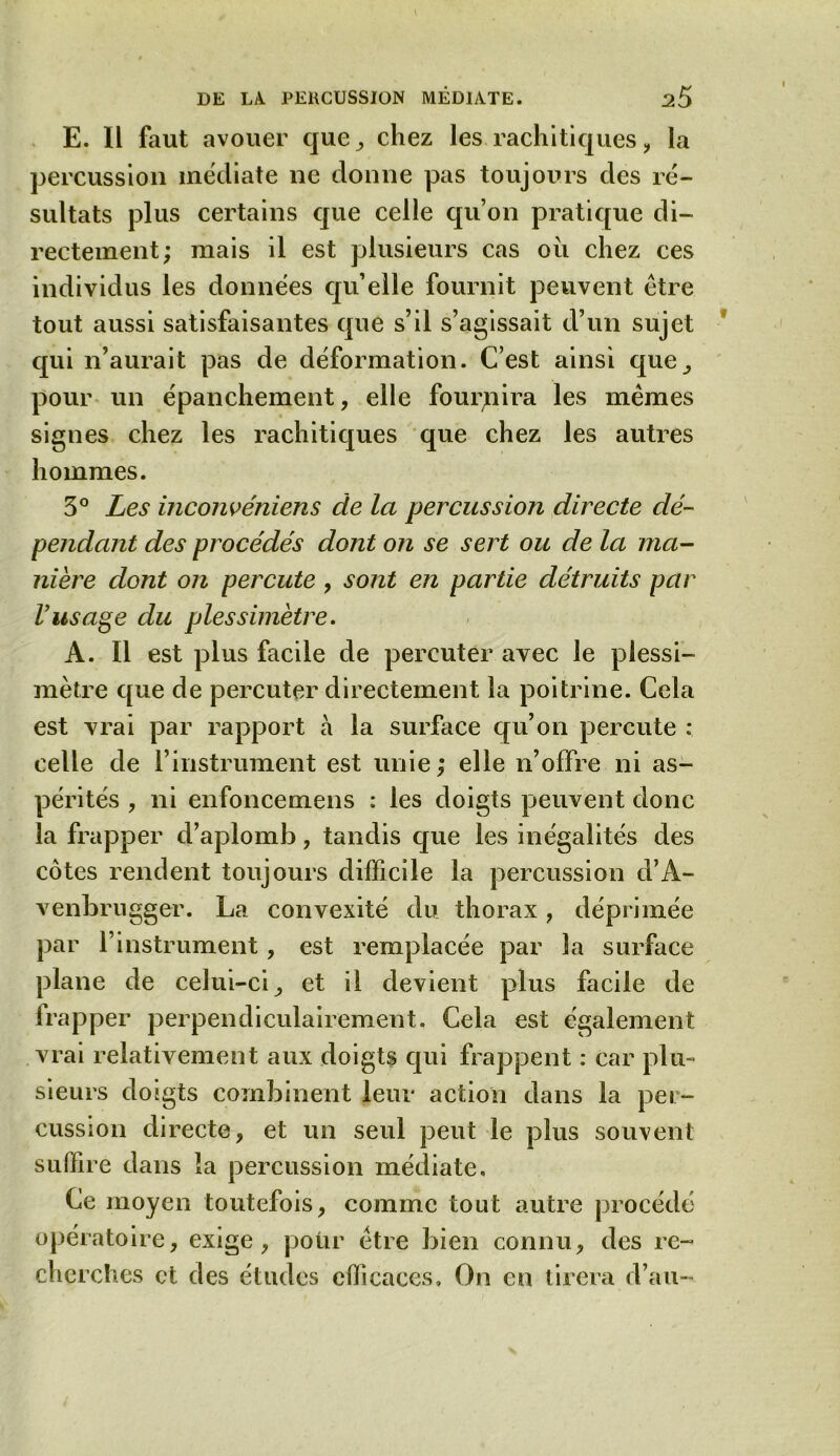 E. Il faut avouer que , chez les rachitiques, la percussion médiate ne donne pas toujours des ré- sultats plus certains que celle qu’on pratique di- rectement; mais il est plusieurs cas ou chez ces individus les données qu’elle fournit peuvent être tout aussi satisfaisantes que s’il s’agissait d’un sujet qui n’aurait pas de déformation. C’est ainsi que, pour un épanchement, elle fournira les mêmes signes chez les rachitiques que chez les autres hommes. 3° Les inconvéniens de la percussion directe dé- pendant des procédés dont on se sert ou de la ma- nière dont on percute, sont en partie détruits par l’usage du plessimètre. A. Il est plus facile de percuter avec le plessi- mètre que de percuter directement la poitrine. Cela est vrai par rapport à la surface qu’on percute : celle de l’instrument est unie; elle n’offre ni as- pérités , ni enfoncemens : les doigts peuvent donc la frapper d’aplomb, tandis que les inégalités des côtes rendent toujours difficile la percussion d’A- venbrugger. La convexité du thorax, déprimée par l’instrument, est remplacée par la surface plane de celui-ci, et il devient plus facile de irapper perpendiculairement. Cela est également vrai relativement aux doigts qui frappent : car plu- sieurs dosgts combinent leur action dans la per- cussion directe, et un seul peut le plus souvent suffire dans la percussion médiate. Ce moyen toutefois, comme tout autre procédé opératoire, exige, pour être bien connu, des re- cherches et des études efficaces» On en tirera d’au-