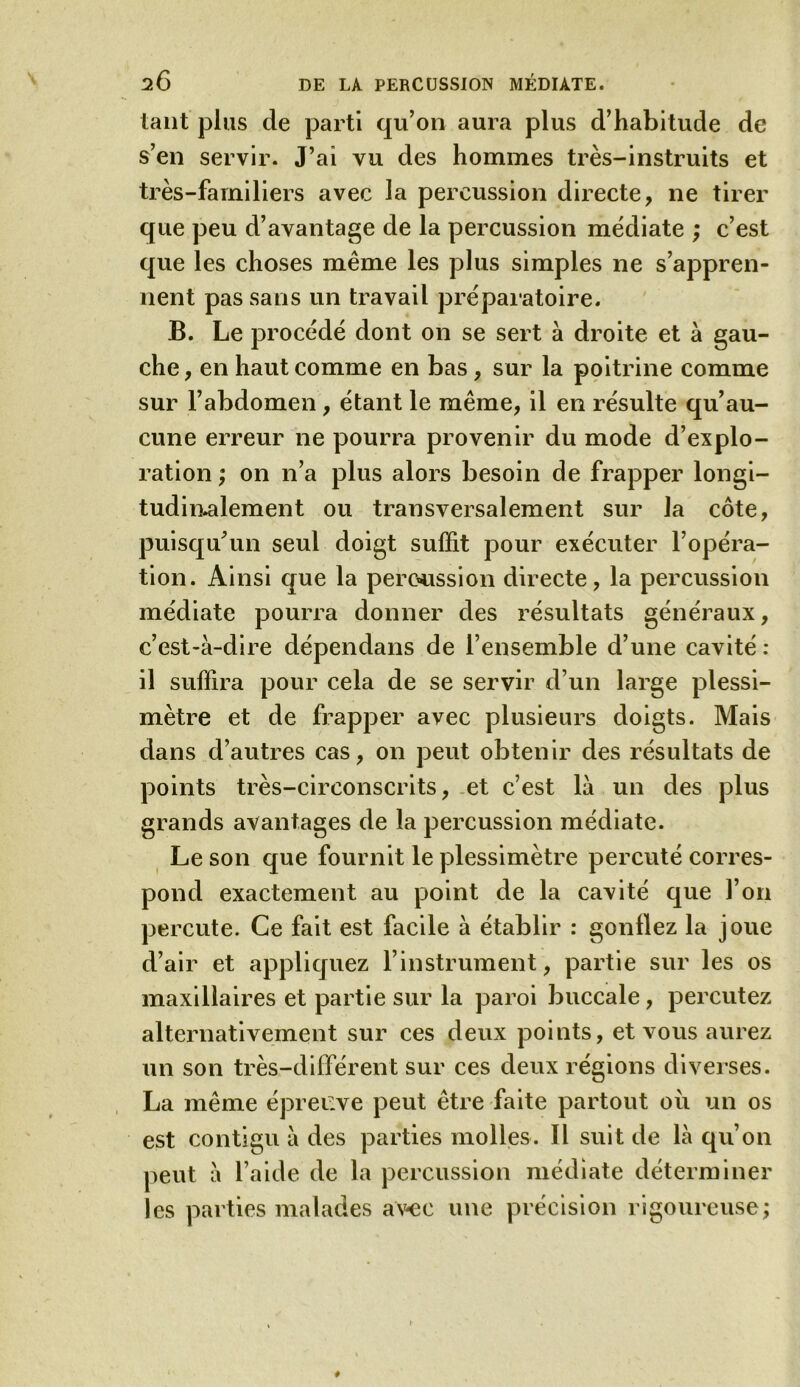 tant plus de parti qu’on aura plus d’habitude de s’en servir. J’ai vu des hommes très-instruits et très-familiers avec la percussion directe, ne tirer que peu d’avantage de la percussion médiate ; c’est que les choses même les plus simples ne s’appren- nent pas sans un travail préparatoire. B. Le procédé dont on se sert à droite et à gau- che, en haut comme en bas, sur la poitrine comme sur l’abdomen, étant le même, il en résulte qu’au- cune erreur ne pourra provenir du mode d’explo- ration ; on n’a plus alors besoin de frapper longi- tudinalement ou transversalement sur la côte, puisqu’un seul doigt sulfit pour exécuter l’opéra- tion. Ainsi que la percussion directe, la percussion médiate pourra donner des résultats généraux, c’est-à-dire dépendans de l’ensemble d’une cavité: il suffira pour cela de se servir d’un large plessi- mètre et de frapper avec plusieurs doigts. Mais dans d’autres cas, on peut obtenir des résultats de points très-circonscrits, et c’est là un des plus grands avantages de la percussion médiate. Le son que fournit le plessimètre percuté corres- pond exactement au point de la cavité que l’on percute. Ce fait est facile à établir : gonflez la joue d’air et appliquez l’instrument, partie sur les os maxillaires et partie sur la paroi buccale, percutez alternativement sur ces deux points, et vous aurez un son très-différent sur ces deux régions diverses. La même épreuve peut être faite partout où un os est contigu à des parties molles. Il suit de là qu’on peut à l’aide de la percussion médiate déterminer les parties malades avec une précision rigoureuse;