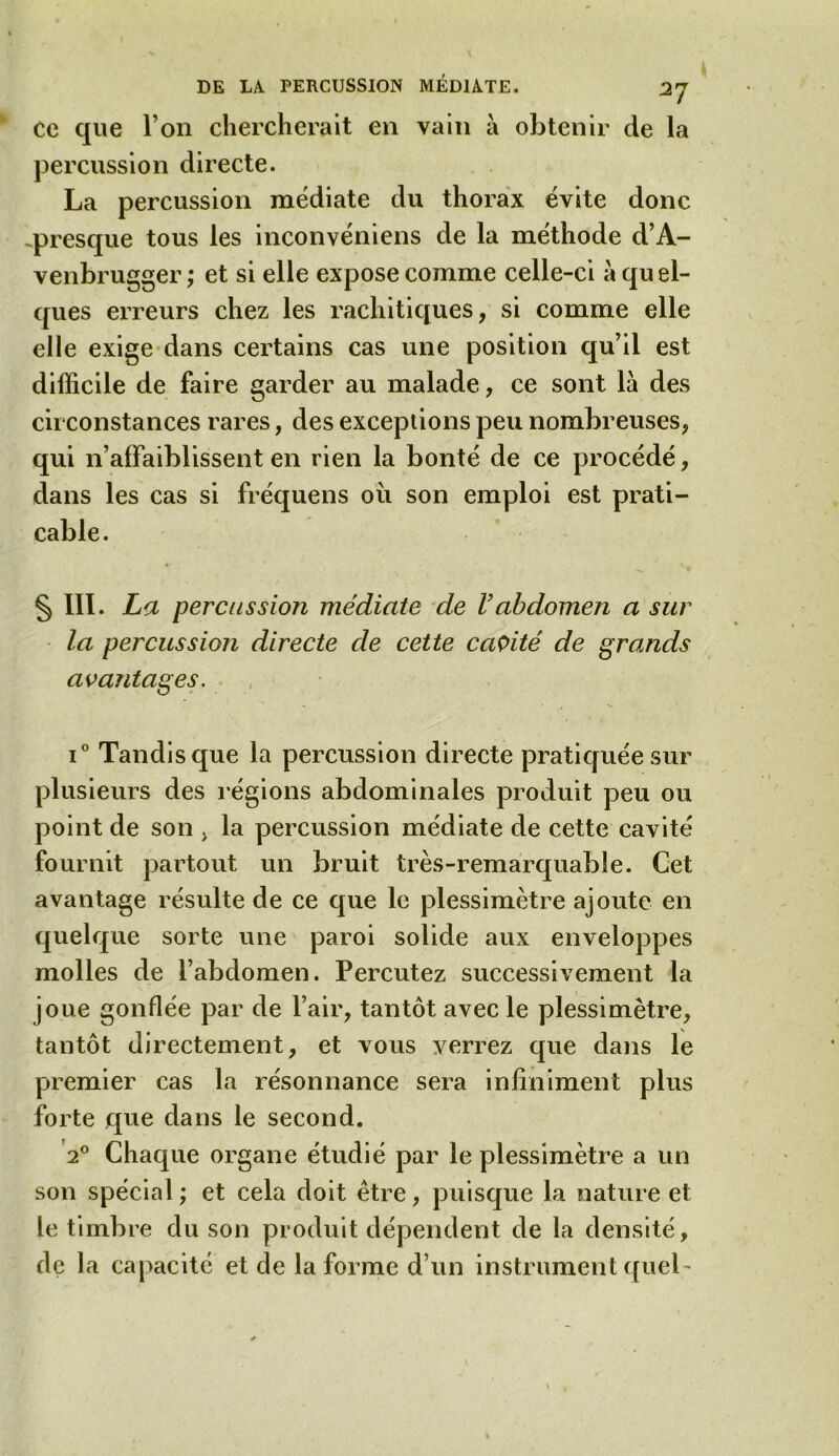 Ce que l’on chercherait en vain à obtenir de la percussion directe. La percussion médiate du thorax évite donc .presque tous les inconvéniens de la méthode d’A- venbrugger,* et si elle expose comme celle-ci à quel- ques erreurs chez les rachitiques, si comme elle elle exige dans certains cas une position qu’il est difficile de faire garder au malade, ce sont là des circonstances rares, des exceptions peu nombreuses, qui n’affaiblissent en rien la bonté de ce procédé, dans les cas si fréquens ou son emploi est prati- cable. § III- La percussion médiate de Vabdomen a sur la percussion directe de cette cavité de grands avantages. i° Tandis que la percussion directe pratiquée sur plusieurs des régions abdominales produit peu ou point de son , la percussion médiate de cette cavité fournit partout un bruit très-remarquable. Cet avantage résulte de ce que le plessimètre ajoute en quelque sorte une paroi solide aux enveloppes molles de l’abdomen. Percutez successivement la joue gonflée par de l’air, tantôt avec le plessimètre, tantôt directement, et vous verrez que dans le premier cas la résonnance sera infiniment plus forte que dans le second. 20 Chaque organe étudié par le plessimètre a un son spécial ; et cela doit être, puisque la nature et le timbre du son produit dépendent de la densité, de la capacité et de la forme d’un instrument quel-