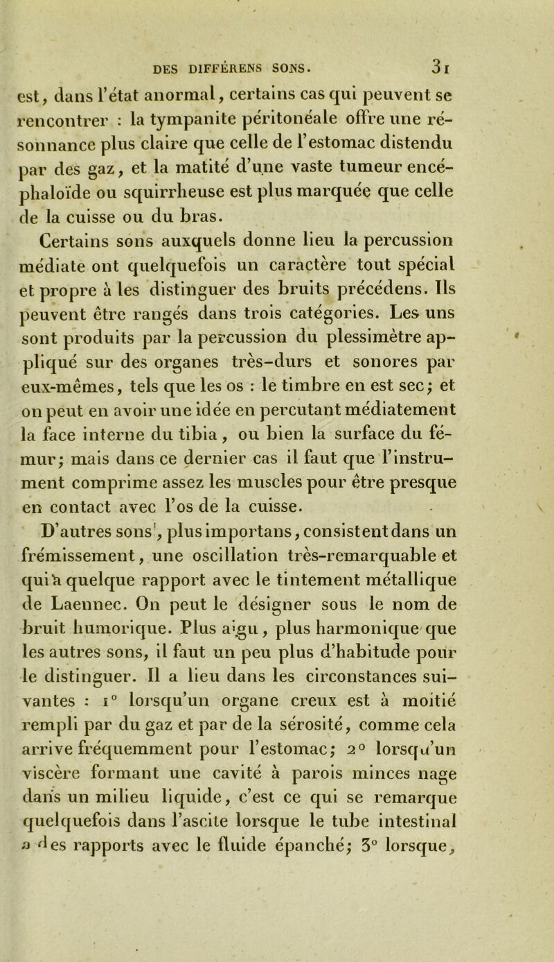 est, dans l’état anormal, certains cas qui peuvent se rencontrer : la tympanite péritonéale offre une ré- sonnance plus claire que celle de l’estomac distendu par des gaz, et la matité d’une vaste tumeur encé- phaloïde ou squirrheuse est plus marquée que celle de la cuisse ou du bras. Certains sons auxquels donne lieu la percussion médiate ont quelquefois un caractère tout spécial et propre à les distinguer des bruits précédens. Ils peuvent être rangés dans trois catégories. Les uns sont produits par la percussion du plessimètre ap- pliqué sur des organes très-durs et sonores par eux-mêmes, tels que les os : le timbre en est sec; et on peut en avoir une idée en percutant médiatement la face interne du tibia, ou bien la surface du fé- mur; mais dans ce dernier cas il faut que l’instru- ment comprime assez les muscles pour être presque en contact avec l’os de la cuisse. D’autres sons , plus importans, consistent dans un frémissement, une oscillation très-remarquable et qui b quelque rapport avec le tintement métallique de Laennec. On peut le désigner sous le nom de bruit humorique. Plus a>,gu, plus harmonique que les autres sons, il faut un peu plus d’habitude pour le distinguer. Il a lieu dans les circonstances sui- vantes : i° lorsqu’un organe creux est à moitié rempli par du gaz et par de la sérosité, comme cela arrive fréquemment pour l’estomac; 2° lorsqu’un viscère formant une cavité à parois minces nage dans un milieu liquide, c’est ce qui se remarque quelquefois dans l’ascite lorsque le tube intestinal a des rapports avec le fluide épanché; 3° lorsque.