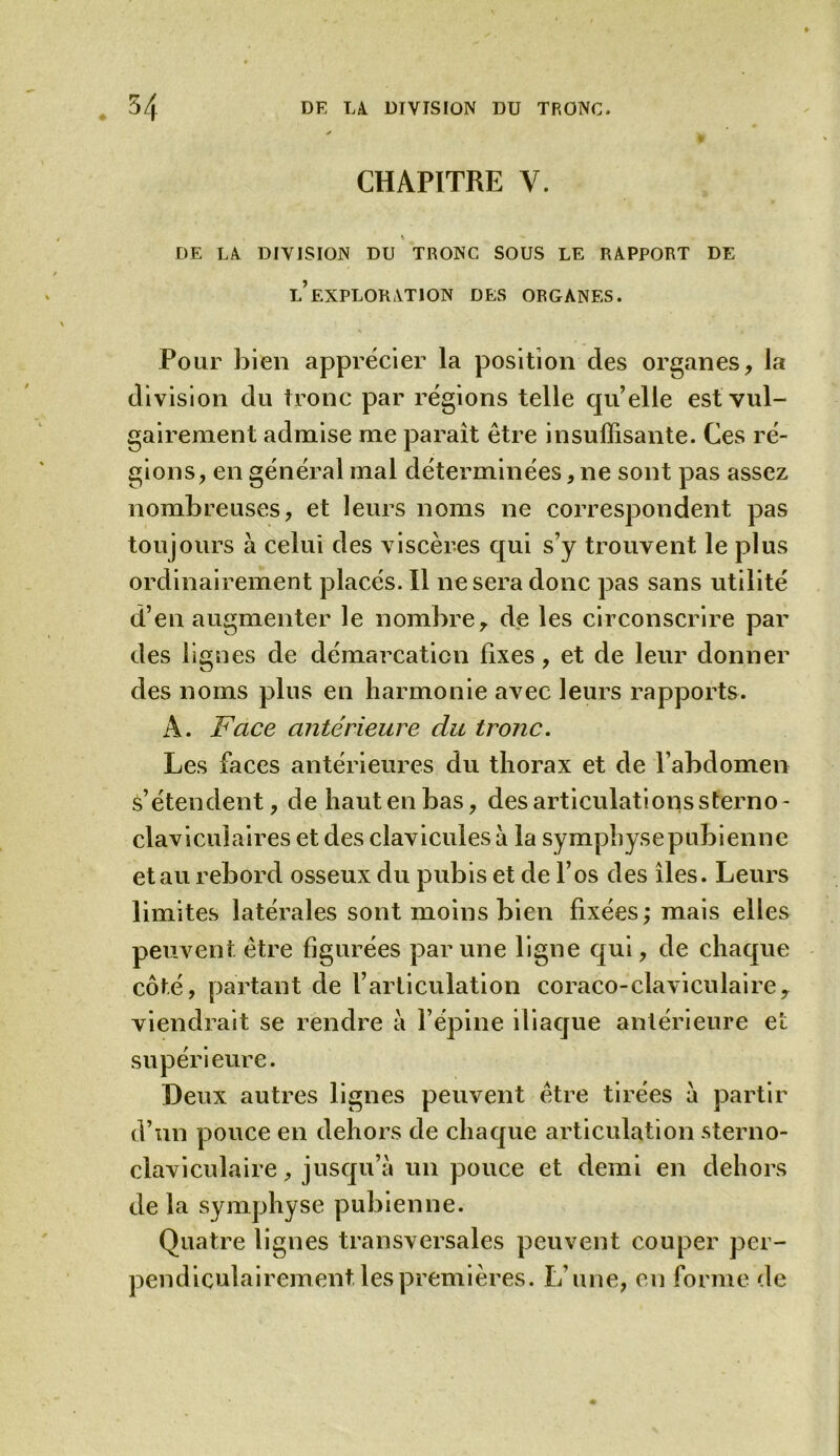 CHAPITRE Y. X DE LA DIVISION DU TRONC SOUS LE RAPPORT DE l’exploration DES ORGANES. Pour bien apprécier la position des organes, la division du tronc par régions telle qu’elle est vul- gairement admise me paraît être insuffisante. Ces ré- gions, en général mal déterminées, ne sont pas assez nombreuses, et leurs noms ne correspondent pas toujours à celui des viscères qui s’y trouvent le plus ordinairement placés. Il ne sera donc pas sans utilité d’en augmenter le nombre, de les circonscrire par des lignes de démarcation fixes, et de leur donner des noms plus en harmonie avec leurs rapports. A. Face antérieure du tronc. Les faces antérieures du thorax et de l’abdomen s’étendent, dehautenbas, des articulations sterno- claviculaires et des clavicules a la symphyse pubienne et au rebord osseux du pubis et de l’os des îles. Leurs limites latérales sont moins bien fixées; mais elles peuvent être figurées par une ligne qui, de chaque côté, partant de l’articulation coraco-claviculaire, viendrait se rendre a l’épine iliaque antérieure et supérieure. Deux autres lignes peuvent être tirées a partir d’un pouce en dehors de chaque articulation sterno- claviculaire , jusqu’à un pouce et demi en dehors de la symphyse pubienne. Quatre lignes transversales peuvent couper per- pendiculairement les premières. L’une, en forme de