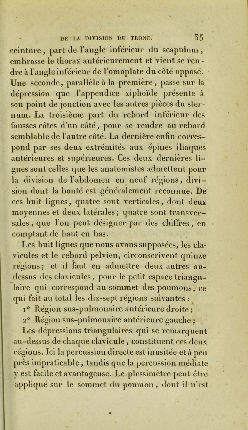 ceinture, part de l’angle inférieur du scapulum, embrasse le thorax antérieurement et vient se ren- dre a l’angle inférieur de l’omoplate du côté opposé. Une seconde, parallèle à la première, passe sur la dépression que l’appendice xiphoïde présente a son point de jonction avec les autres pièces du ster- num. La troisième part du rebord inférieur des fausses côtes d’un côté, pour se rendre au rebord semblable de l’autre côté. La dernière enfin corres- pond par ses deux extrémités aux épines iliaques antérieures et supérieures. Ces deux dernières li- gnes sont celles que les anatomistes admettent pour la division de l’abdomen en neuf régions, divi- sion dont la bonté est généralement reconnue. De ces huit lignes, quatre sont verticales, dont deux moyennes et deux latérales; quatre sont transver- sales , que l’on peut désigner par des chiffres, en comptant de haut en bas. Les huit lignes que nous avons supposées, les cla- vicules et le rebord pelvien, circonscrivent quinze régions ; et il faut en admettre deux autres au- dessus des clavicules, pour le petit espace triangu- laire qui correspond au sommet des poumons, ce qui fait au total les dix-sept régions suivantes : i° Région sus-pulmonaire antérieure droite ; 2° Région sus-pulmonaire antérieure gauche ; Les dépressions triangulaires qui se remarquent au-dessus de chaque clavicule, constituent ces deux régions. Ici la percussion directe est inusitée et à peu près impraticable , tandis que la percussion médiate y est facile et avantageuse. Le plessimètre peut être appliqué sur le sommet du poumon , dont il n’est