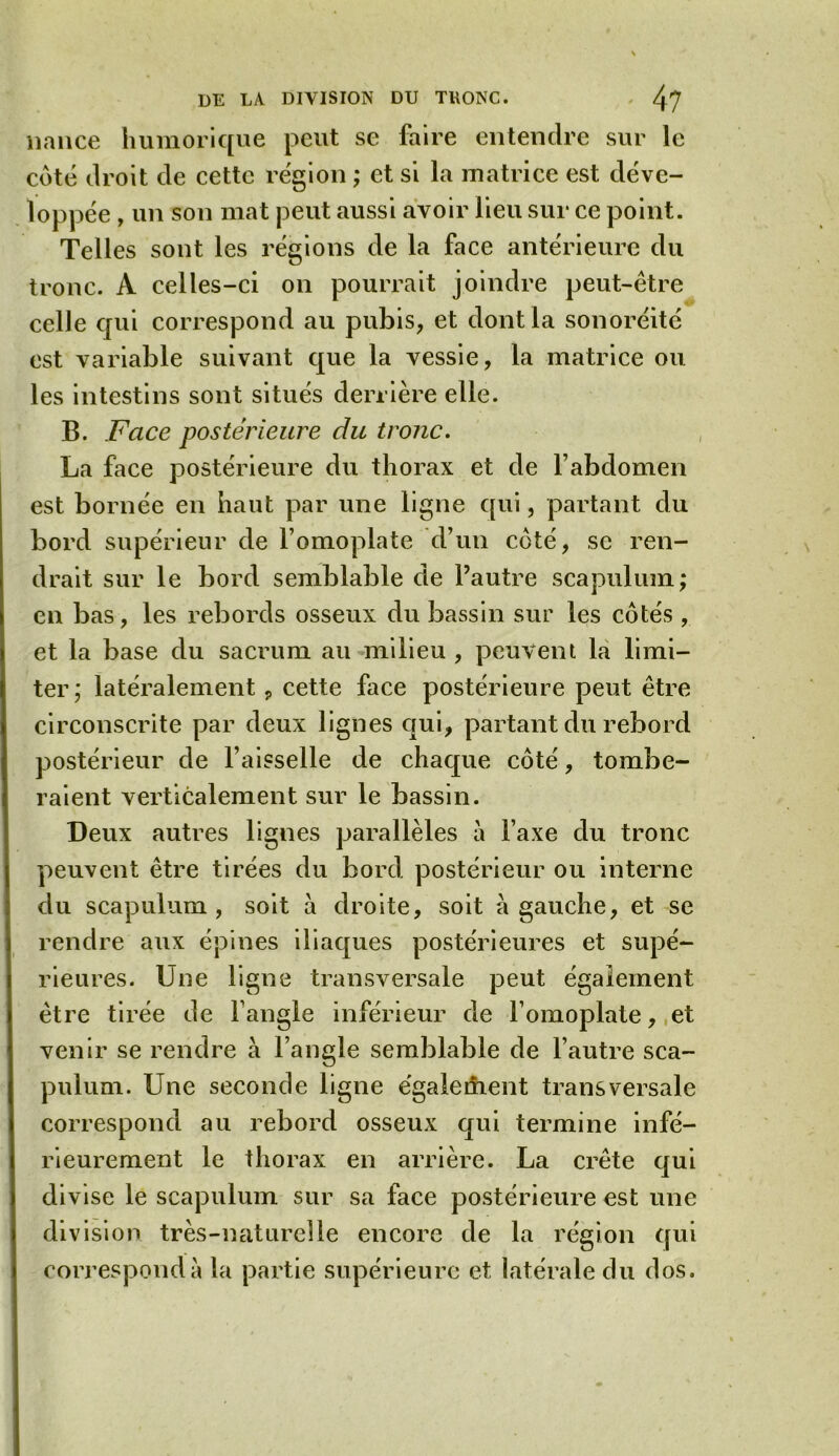 nance humorique peut se faire entendre sur le côté droit de cette région ; et si la matrice est déve- loppée , un son mat peut aussi avoir lieu sur ce point. Telles sont les régions de la face antérieure du tronc. A celles-ci on pourrait joindre peut-être celle qui correspond au pubis, et dont la sonoréité est variable suivant que la vessie, la matrice on. les intestins sont situés derrière elle. B. Face postérieure du tronc. La face postérieure du thorax et de l’abdomen est bornée en haut par une ligne qui, partant du bord supérieur de l’omoplate d’un côté, se ren- drait sur le bord semblable de l’autre scapulum; en bas, les rebords osseux du bassin sur les côtés , et la base du sacrum au milieu , peuvent la limi- ter,* latéralement, cette face postérieure peut être circonscrite par deux lignes qui, partant du rebord postérieur de l’aisselle de chaque côté, tombe- raient verticalement sur le bassin. Deux autres lignes parallèles à l’axe du tronc peuvent être tirées du bord postérieur ou interne du scapulum , soit à droite, soit à gauche, et se rendre aux épines iliaques postérieures et supé- rieures. Une ligne transversale peut également être tirée de l’angle inférieur de l’omoplate, et venir se rendre à l’angle semblable de l’autre sca- pulum. Une seconde ligne également transversale correspond au rebord osseux qui termine infé- rieurement le thorax en arrière. La crête qui divise le scapulum sur sa face postérieure est une division très-naturelle encore de la région qui correspond à la partie supérieure et latérale du dos.