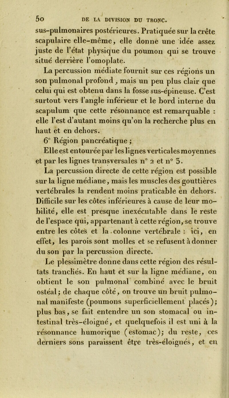 sus-pulmonaires postérieures. Pratiquée sur la crête scapulaire elle-même, elle donne une idée assez juste de l’état physique du poumon qui se trouve situé derrière l’omoplate. La percussion médiate fournit sur ces régions un son pulmonal profond mais un peu plus clair que celui qui est obtenu dans la fosse sus-épineuse. C’est surtout vers l’angle inférieur et le bord interne du scapulum que cette résonnance est remarquable : elle l’est d’autant moins qu’on la recherche plus en haut et en dehors. 6° Région pancréatique ; Elle est entourée par les lignes verticales moyennes et par les lignes transversales n° 2 et n° 3. La percussion directe de cette région est possible sur la ligne médiane, mais les muscles des gouttières vertébrales la rendent moins praticable en dehors. Difficile sur les côtes inférieures à cause de leur mo- bilité, elle est presque inexécutable dans le reste de l’espace qui, appartenant à cette région, se trouve entre les côtes et la.colonne vertébrale : ici, en effet, les parois sont molles et se refusent à donner du son par la percussion directe. Le plessimètre donne dans cette région des résul- tats tranchés. En haut et sur la ligne médiane, 011 obtient le son pulmonal combiné avec le bruit ostéal ; de chaque côté, on trouve un bruit pulmo- nal manifeste (poumons superficiellement placés); plus bas, se fait entendre un son stomacal ou in- testinal très-éloigné, et quelquefois il est uni à la résonnance humorique (estomac); du reste, ces derniers sons paraissent être très-éloignés, et en