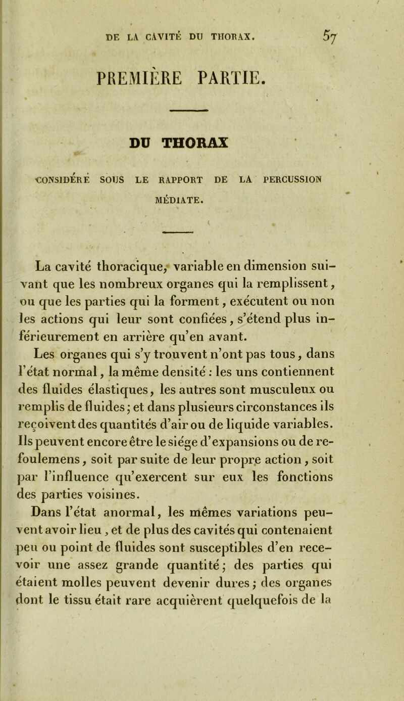 PREMIERE PARTIE. DU THORAX ■CONSIDERE SOÏJS LE RAPPORT DE LA PERCUSSION MÉDIATE. La cavité thoracique, variable en dimension sui- vant que les nombreux organes qui la remplissent, ou que les parties qui la forment, exécutent ou non les actions qui leur sont confiées, s’étend plus in- férieurement en arrière qu’en avant. Les organes qui s’y trouvent n’ont pas tous, dans l’état normal, la même densité : les uns contiennent des fluides élastiques, les autres sont musculeux ou remplis de fluides \ et dans plusieurs circonstances ils reçoivent des quantités d’air ou de liquide variables. Ils peuvent encore être le siège d’expansions ou de re- foulemens, soit par suite de leur propre action, soit par l’influence qu’exercent sur eux les fonctions des parties voisines. Dans l’état anormal, les mêmes variations peu- vent avoir lieu, et de plus des cavités qui contenaient peu ou point de fluides sont susceptibles d’en rece- voir une assez grande quantité ; des parties qui étaient molles peuvent devenir dures ; des organes dont le tissu était rare acquièrent quelquefois de la