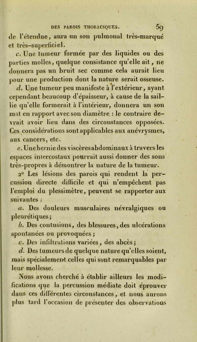 île l’étendue, aura un son pulraonal très-marqué et très-superficiel. c. Une tumeur formée par des liquides ou des parties molles, quelque consistance qu’elle ait, ne donnera pas un bruit sec comme cela aurait lieu pour une production dont la nature serait osseuse. d. Une tumeur peu manifeste à l’extérieur, ayant cependant beaucoup d’épaisseur, à cause de la sail- lie qu’elle formerait à l’intérieur, donnera un son mat en rapport avec son diamètre : le contraire de- vrait avoir lieu dans des circonstances opposées. Ces considérations sont applicables aux anévrysmes, aux cancers, etc. e. Une hernie des viscères abdominaux a travers les espaces intercostaux pourrait aussi donner des sons très-propres à démontrer la nature de la tumeur. 2° Les lésions des parois qui rendent la per- cussion directe difficile et qui n’empêchent pas l’emploi du plessimètre, peuvent se rapporter aux suivantes : a. Des douleurs musculaires névralgiques ou pleurétiques ; b. Des contusions, des blessures, des ulcérations spontanées ou provoquées ; c. Des infiltrations variées, des abcès; d. Des tumeurs de quelque nature qu’elles soient, mais spécialement celles qui sont remarquables par leur mollesse. Nous avons cherché à établir ailleurs les modi- fications que la percussion médiate doit éprouver dans ces différentes circonstances, et nous aurons plus tard l’occasion de présenter des observations