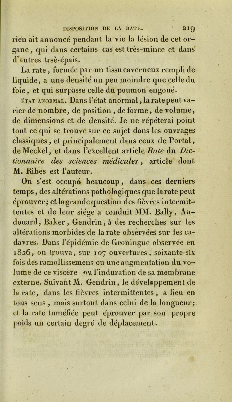 rien ait annoncé pendant la vie la lésion de cet or- gane , qui dans certains cas est très-mince et dans d’autres trsè-épais. La rate, formée par un tissu caverneux rempli de liquide, a une densité un peu moindre que celle du foie, et qui surpasse celle du poumon engoué. état anormal. Dans l’état anormal, la rate peut va- rier de nombre, de position , de forme, de volume, de dimensions et de densité. Je ne répéterai point tout ce qui se trouve sur ce sujet dans les ouvrages classiques, et principalement dans ceux de Portai, de Meckel, et dans l’excellent article Rate du Dic- tionnaire des sciences médicales, article dont M. Ribes est l’auteur. On s’est occupé beaucoup, dans ces derniers temps, des altérations pathologiques que laratepeut éprouver; et la grande question des fièvres intermit- tentes et de leur siège a conduit MM. Bally, Ati- douard, Baker, Gendrin, à des recherches sur les altérations morbides de la rate observées sur les ca- davres. Dans l’épidémie de Groningue observée en 1826, on trouva, sur 107 ouvertures, soixante-six fois des ramollissemens ou une augmentation du vo- lume de ce viscère *ni l’induration de sa membrane externe. Suivant M. Gendrin, le développement de la rate, dans les fièvres intermittentes, a lieu en tous sens , mais surtout dans celui de la longueur; et la rate tuméfiée peut éprouver par son propre poids un certain degré de déplacement.