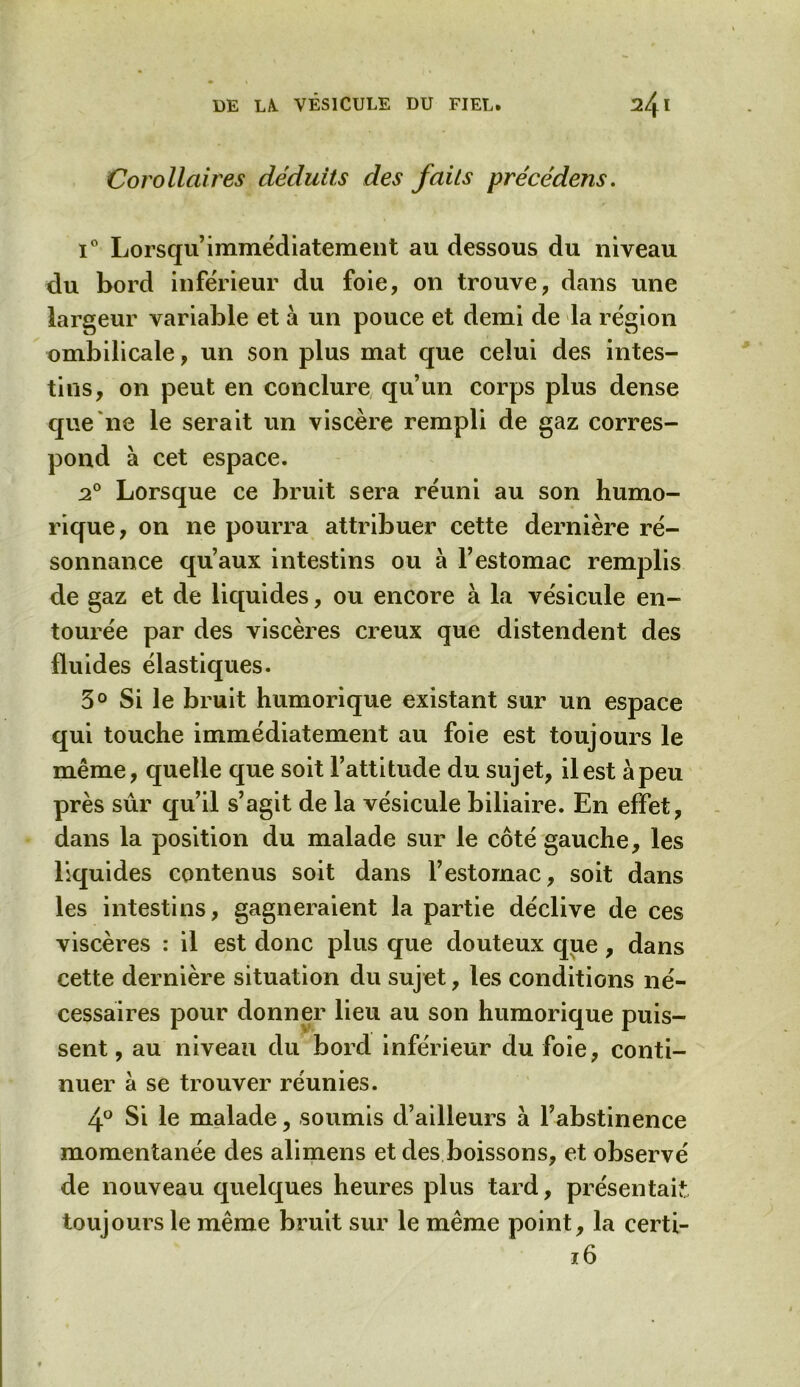 Corollaires déduits des faits précédens. i° Lorsqu’immédiatement au dessous du niveau du bord inférieur du foie, on trouve, dans une largeur variable et à un pouce et demi de la région ombilicale, un son plus mat que celui des intes- tins, on peut en conclure qu’un corps plus dense que ne le serait un viscère rempli de gaz corres- pond à cet espace. 20 Lorsque ce bruit sera réuni au son humo- rique, on ne pourra attribuer cette dernière ré- sonnance qu’aux intestins ou à l’estomac remplis de gaz et de liquides, ou encore à la vésicule en- tourée par des viscères creux que distendent des fluides élastiques. 3° Si le bruit humorique existant sur un espace qui touche immédiatement au foie est toujours le même, quelle que soit l’attitude du sujet, il est à peu près sûr qu’il s’agit de la vésicule biliaire. En effet, dans la position du malade sur le côté gauche, les liquides contenus soit dans l’estomac, soit dans les intestins, gagneraient la partie déclive de ces viscères : il est donc plus que douteux que, dans cette dernière situation du sujet, les conditions né- cessaires pour donner lieu au son humorique puis- sent, au niveau du bord inférieur du foie, conti- nuer à se trouver réunies. 4° Si le malade, soumis d’ailleurs à l’abstinence momentanée des alimens et des boissons, et observé de nouveau quelques heures plus tard, présentait toujours le même bruit sur le même point, la certi- 16