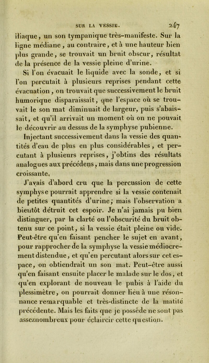 iliaque, un son tympanique très-manifeste. Sur la liane médiane , au contraire, et a une hauteur bien plus grande, se trouvait un bruit obscur, résultat de la présence de la vessie pleine d’urine. Si l’on évacuait le liquide avec la sonde, et si l’on percutait à plusieurs reprises pendant cette évacuation , on trouvait que successivement le bruit humorique disparaissait, que l’espace où se trou- vait le son mat diminuait de largeur, puis s’abais- sait, et qu’il arrivait un moment où on ne pouvait le découvrir au dessus de la symphyse pubienne. Injectant successivement dans la vessie des quan- tités d’eau de plus en plus considérables , et per- cutant à plusieurs reprises, j’obtins des résultats analogues aux précédées, mais dans une progression croissante. J’avais d’abord cru que la percussion de cette symphys e pourrait apprendre si la vessie contenait de petites quantités d’urine; mais l’observation a bientôt détruit cet espoir. Je n’ai jamais pu bien distinguer, par la clarté ou l’obscurité du bruit ob- tenu sur ce point, si la vessie était pleine ou vide. Peut-être qu’en faisant pencher le sujet en avant, pour rapprocher de la symphyse la vessie médiocre- ment distendue, et qu’en percutant alors sur cet es- pace, on obtiendrait un son mat. Peut-être aussi qu’en faisant ensuite placer le malade sur le dos, et qu’en explorant de nouveau le pubis à l’aide du plessimètre, on pourrait donner lieu à une réson- nance remarquable et très-distincte de la matité précédente. Mais les faits que je possède ne sont pas asseznombreux pour éclaircir cette question.