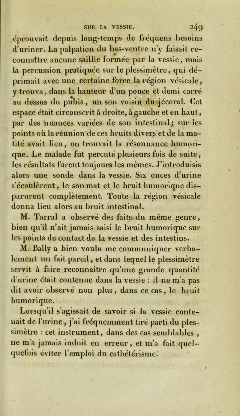 éprouvait depuis long-temps de fréquens besoins d’uriner. La palpation du bas-ventre n’y faisait re- connaître aucune saillie formée par la vessie, mais la percussion pratiquée sur le plessimètre, qui dé- primait avec une certaine force la région vésicale, y trouva, dans la hauteur d’un pouce et demi carré au dessus du pubis, un son voisin du jécoral. Cet espace était circonscrit à droite, à gauche et en haut, par des nuances variées de son intestinal ; sur les points où la réunion de ces bruits divers et de la ma- tité avait lieu, on trouvait la résonnance humori- que. Le malade fut percuté plusieurs fois de suite, les résultats furent toujours les mêmes. J’introduisis alors une sonde dans la vessie. Six onces d’urine s’écoulèrent, le son mat et le bruit humorique dis- parurent complètement. Toute la région vésicale donna lieu alors au bruit intestinal. M. Tarral a observé des faits du même genre, bien qu’il n’ait jamais saisi le bruit humorique sur les points de contact de la vessie et des intestins. M. Bally a bien voulu me communiquer verba- lement un fait pareil, et dans lequel le plessimètre servit à faire reconnaître qu’une grande quantité d'urine était contenue dans la vessie : il ne m’a pas dit avoir observé non plus, dans ce cas, le bruit humorique. Lorsqu’il s’agissait de savoir si la vessie conte- nait de l’urine, j’ai fréquemment tiré parti du ples- simètre : cet instrument, dans des cas semblables , ne m’a jamais induit en erreur, et m’a fait quel- quefois éviter l’emploi du cathétérisme.