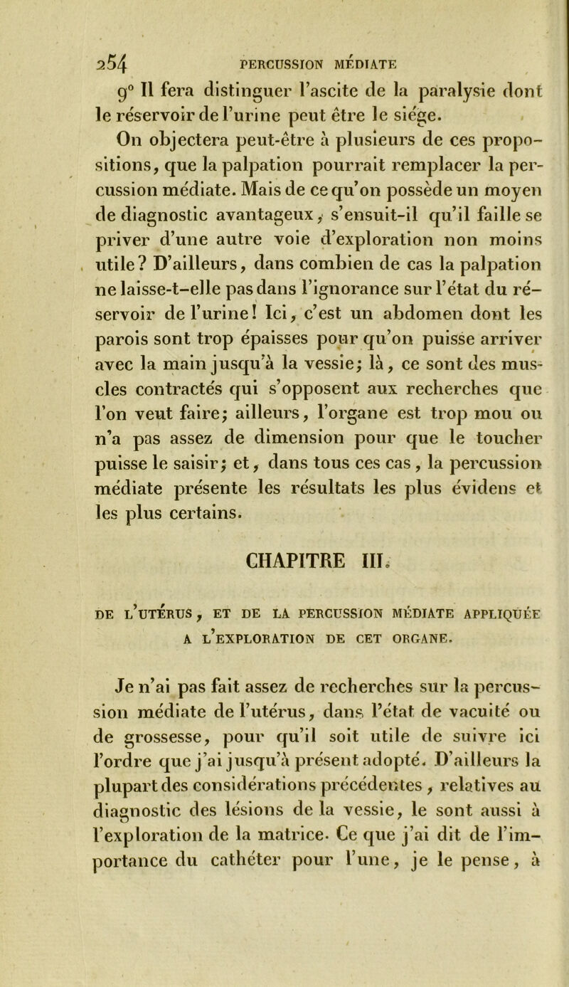 g0 II fera distinguer l’ascite de la paralysie dont le réservoir de l’urine peut être le siège. On objectera peut-être à plusieurs de ces propo- sitions, que la palpation pourrait remplacer la per- cussion médiate. Mais de ce qu’on possède un moyen de diagnostic avantageux, s’ensuit-il qu’il faille se priver d’une autre voie d’exploration non moins utile? D’ailleurs, dans combien de cas la palpation ne laisse-t-elle pas dans l’ignorance sur l’état du ré- servoir de l’urine! Ici, c’est un abdomen dont les parois sont trop épaisses pour qu’on puisse arriver avec la main jusqu’à la vessie; là, ce sont des mus- cles contractés qui s’opposent aux recherches que l’on veut faire; ailleurs, l’organe est trop mou ou n’a pas assez de dimension pour que le toucher puisse le saisir; et, dans tous ces cas , la percussion médiate présente les résultats les plus évidens et les plus certains. CHAPITRE IIP DE l’uTERUS , ET DE LA PERCUSSION MÉDIATE APPLIQUÉE A L’EXPLORATION DE CET ORGANE. Je n’ai pas fait assez de recherches sur la percus- sion médiate de l’utérus, dans l’état de vacuité ou de grossesse, pour qu’il soit utile de suivre ici l’ordre que j’ai jusqu’à présent adopté. D’ailleurs la plupart des considérations précédentes , relatives au diagnostic des lésions delà vessie, le sont aussi à l’exploration de la matrice- Ce que j’ai dit de l’im- portance du cathéter pour l’une, je le pense, à