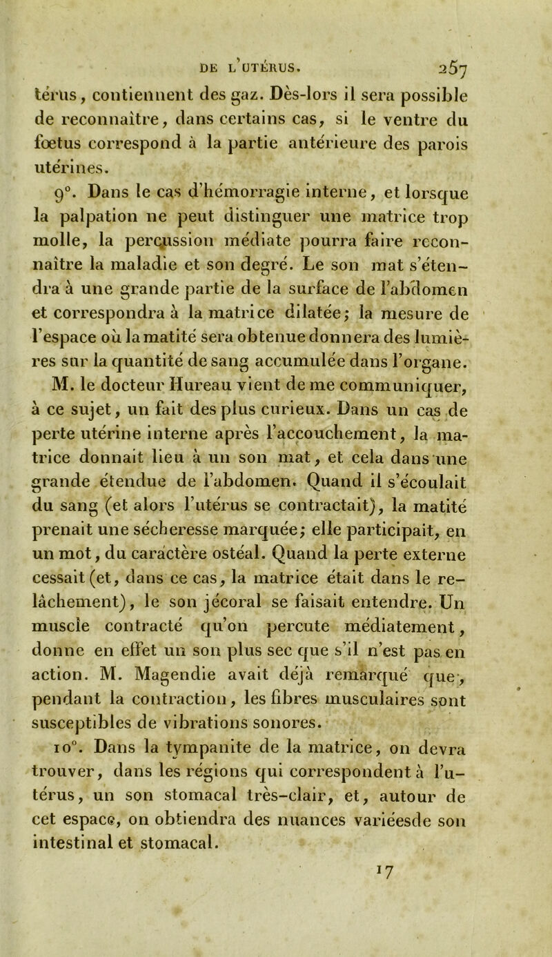 tërlis, contiennent des gaz. Dès-lors il sera possible de reconnaître, dans certains cas, si le ventre du fœtus correspond à la partie antérieure des parois utérines. 90. Dans le cas d’hémorragie interne, et lorsque la palpation ne peut distinguer une matrice trop molle, la percussion médiate pourra faire recon- naître la maladie et son degré. Le son mat s’éten- dra à une grande partie de la surface de Fabclomen et correspondra à la matrice dilatée; la mesure de l’espace ou la matité sera obtenue donnera des lumiè- res sur la quantité de sang accumulée dans l’organe. M. le docteur Hureau vient de me communiquer, à ce sujet, un fait des plus curieux. Dans un cas de perte utérine interne après l’accouchement, la ma- trice donnait lieu à un son mat, et cela dans une grande étendue de l’abdomen. Quand il s’écoulait du sang (et alors l’utérus se contractait), la matité prenait une sécheresse marquée; elle participait, en un mot, du caractère ostéal. Quand la perte externe cessait (et, dans ce cas, la matrice était dans le re- lâchement), le son jécoral se faisait entendre. Un muscle contracté qu’011 percute médiatement, donne en effet un son plus sec que s’il n’est pas en action. M. Magendie avait déjà remarqué que, pendant la contraction, les fibres musculaires sont susceptibles de vibrations sonores. io°. Dans la tympanite de la matrice, on devra trouver, dans les régions qui correspondent à l’u- térus, un son stomacal très-clair, et, autour de cet espace, on obtiendra des nuances variéesde son intestinal et stomacal. J7