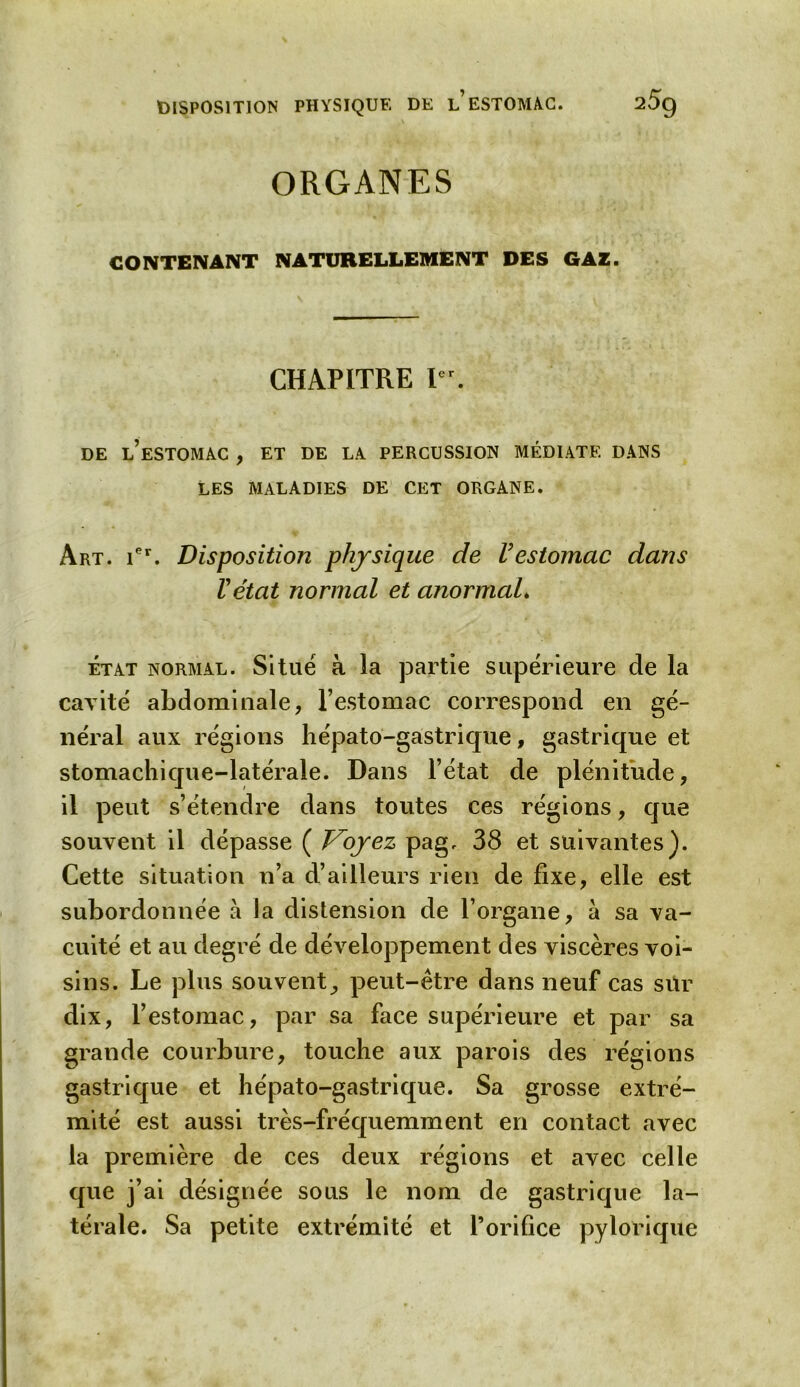 ORGANES CONTENANT NATURELLEMENT DES GAZ. CHAPITRE Ier. DE L’ESTOMAC , ET DE LA PERCUSSION MÉDIATE DANS LES MALADIES DE CET ORGANE. Art. ier. Disposition physique de Vestomac dans Vétat normal et anormal. état normal. Situé à la partie supérieure de la cavité abdominale, l’estomac correspond en gé- néral aux régions hépato-gastrique, gastrique et stomachique-latérale. Dans l’état de plénitude, il peut s’étendre dans toutes ces régions, que souvent il dépasse ( Voyez pag, 38 et suivantes). Cette situation n’a d’ailleurs rien de fixe, elle est subordonnée à la distension de l’organe, à sa va- cuité et au degré de développement des viscères voi- sins. Le plus souvent^ peut-être dans neuf cas sur dix, l’estomac, par sa face supérieure et par sa grande courbure, touche aux parois des régions gastrique et hépato-gastrique. Sa grosse extré- mité est aussi très-fréquemment en contact avec la première de ces deux régions et avec celle que j’ai désignée sous le nom de gastrique la- térale. Sa petite extrémité et l’orifice pylorique