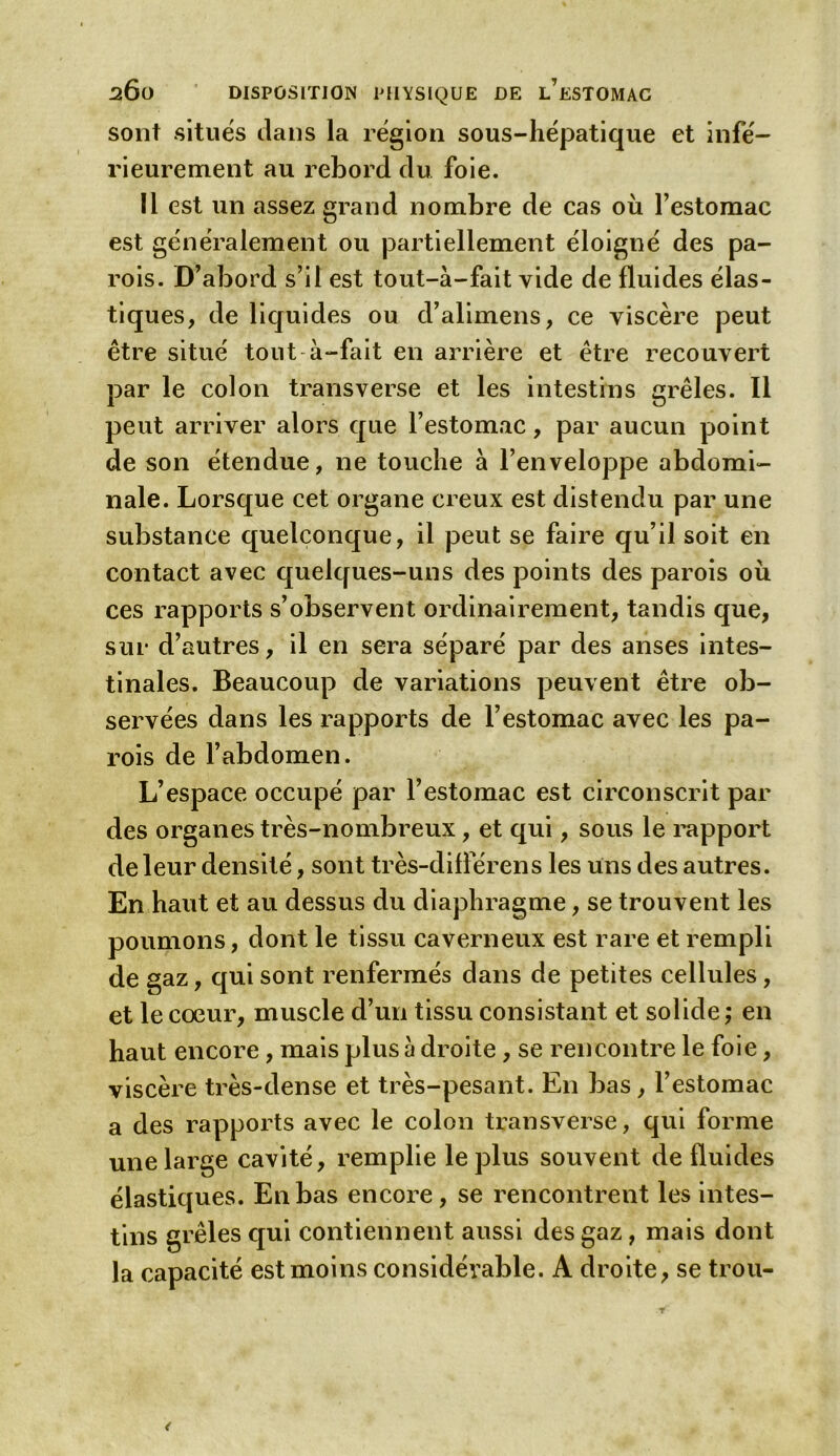 sont situés dans la région sous-hépatique et infé- rieurement au rebord du foie. Il est un assez grand nombre de cas où l’estomac est généralement ou partiellement éloigné des pa- rois. D’abord s’il est tout-à-fait vide de fluides élas- tiques, de liquides ou d’alimens, ce viscère peut être situé tout à-fait en arrière et être recouvert par le colon transverse et les intestins grêles. Il peut arriver alors que l’estomac, par aucun point de son étendue, ne touche à l’enveloppe abdomi- nale. Lorsque cet organe creux est distendu par une substance quelconque, il peut se faire qu’il soit en contact avec quelques-uns des points des parois où ces rapports s’observent ordinairement, tandis que, sur d’autres, il en sera séparé par des anses intes- tinales. Beaucoup de variations peuvent être ob- servées dans les rapports de l’estomac avec les pa- rois de l’abdomen. L’espace occupé par l’estomac est circonscrit par des organes très-nombreux, et qui, sous le rapport de leur densité, sont très-diflerens les uns des autres. En haut et au dessus du diaphragme, se trouvent les poumons, dont le tissu caverneux est rare et rempli de gaz, qui sont renfermés dans de petites cellules, et le cœur, muscle d’un tissu consistant et solide ; en haut encore, mais plus à droite, se rencontre le foie, viscère très-dense et très-pesant. En bas, l’estomac a des rapports avec le colon transverse, qui forme une large cavité, remplie le plus souvent de fluides élastiques. En bas encore, se rencontrent les intes- tins grêles qui contiennent aussi des gaz, mais dont la capacité est moins considérable. A droite, se trou-