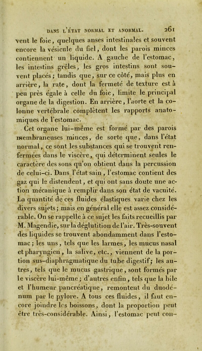 vent le foie, quelques anses intestinales et souvent encore la vésicule du fiel, dont les parois minces contiennent un liquide. A gauche de l’estomac, les intestins grêles, les gros intestins sont sou- vent placés; tandis que, sur ce côté, mais plus en arrière, la rate, dont la fermeté de texture est à peu près égale à celle du foie, limite le principal organe de la digestion. En arrière, l’aorte et la co- lonne vertébrale complètent les rapports anato- miques de l’estomac. Cet organe lui-même est formé par des parois membraneuses minces, de sorte que, dans l’état normal, ce sont les substances qui se trouvent ren- fermées dans le viscère, qui déterminent seules le caractère des sons qu’011 obtient dans la percussion de celui-ci. Dans l’état sain , l’estomac contient des gaz qui le distendent, et qui ont sans doute une ac- tion mécanique à remplir dans son état de vacuité. La quantité dé ces fluides élastiques varie chez les divers sujets ; mais en général elle est assez considé- rable. On se rappelle a ce sujet les faits recueillis par M. Magendie, sur la déglutition de l’air. Très-souvent des liquides se trouvent abondamment dans l’esto- mac ; les uns, tels que les larmes, les mucus nasal et pharyngien , la salive, etc., viennent de la por- tion sus-diaphragmatique du tube digestif; les au- tres, tels que le mucus gastrique, sont formés par le viscère lui-même ; d’autres enfin , tels que la bile et l’humeur pancréatique, remontent du duodé- num par le pylore. A tous ces fluides, il faut en- core joindre les boissons, dont la proportion peut être très-considérable. Ainsi, l’estomac peut con-