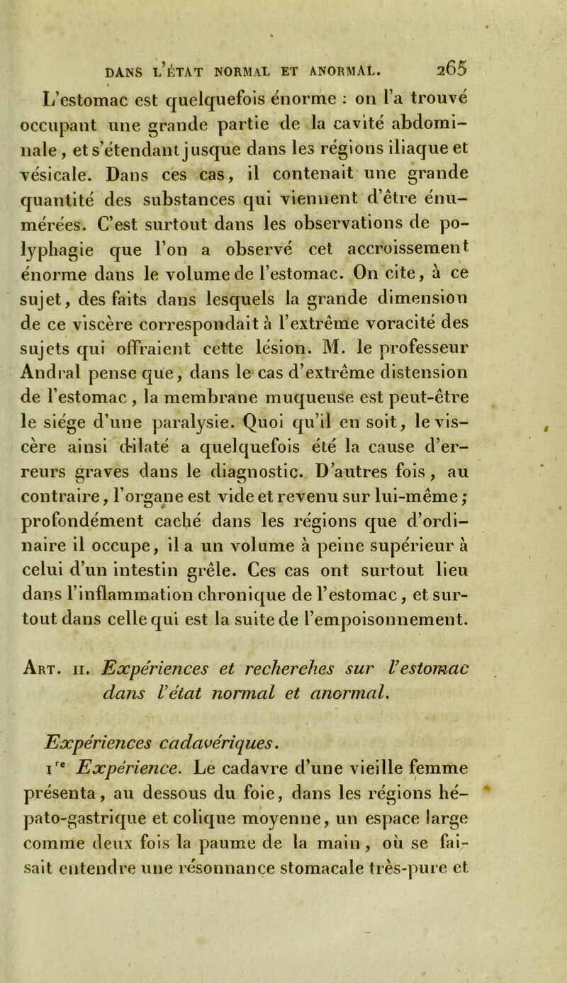 L’estomac est quelquefois énorme : on l’a trouvé occupant une grande partie de la cavité abdomi- nale , et s’étendant jusque dans les régions iliaque et vésicale. Dans ces cas, il contenait une grande quantité des substances qui viennent d’être énu- mérées. C’est surtout dans les observations de po- lyphagie que l’on a observé cet accroissement énorme dans le volume de l’estomac. On cite, à ce sujet, des faits dans lesquels la grande dimension de ce viscère correspondait à l’extrême voracité des sujets qui offraient cette lésion. M. le professeur Andral pense que, dans le cas d’extrême distension de l’estomac , la membrane muqueuse est peut-être le siège d’une paralysie. Quoi qu’il en soit, le vis- cère ainsi dilaté a quelquefois été la cause d’er- reurs graves dans le diagnostic. D’autres fois, au contraire, l’organe est vide et revenu sur lui-même ; profondément caché dans les régions que d’ordi- naire il occupe, il a un volume à peine supérieur à celui d’un intestin grêle. Ces cas ont surtout lieu dans b inflammation chronique de l’estomac, et sur- tout dans celle qui est la suite de l’empoisonnement. Art. ii. Expériences et recherches sur l’estomac dans l’état normal et anormal. Expériences cadavériques. ire Expérience. Le cadavre d’une vieille femme présenta, au dessous du foie, dans les régions hé- pato-gastrique et colique moyenne, un espace large comme deux fois la paume de la main, ou se fai- sait entendre une résonnance stomacale très-pure et