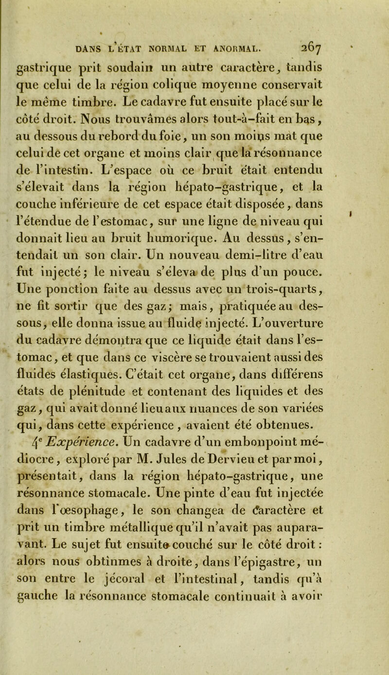 gastrique prit soudain un autre caractère, tandis que celui de la région colique moyenne conservait le meme timbre. Le cadavre fut ensuite placé sur le côté droit. Nous trouvâmes alors tout-à-fait en bas, au dessous du rebord du foie, un son moins mat que celui de cet organe et moins clair que la résonnance de l’intestin. L’espace où ce bruit était entendu s’élevait dans la région hépato-gastrique, et la couche inférieure de cet espace était disposée, dans l’étendue de l’estomac, sur une ligne de niveau qui donnait lieu au bruit humorique. Au dessus , s’en- tendait un son clair. Un nouveau demi-litre d’eau fut injecté; le niveau s’éleva de plus d’un pouce. Une ponction faite au dessus avec un trois-quarts, ne fit sortir que des gaz ; mais, pratiquée au des- sous, elle donna issue au fluide injecté. L’ouverture du cadavre démontra que ce liquide était dans l’es- tomac, et que dans ce viscère se trouvaient aussi des fluides élastiques. C’était cet organe, dans différens états de plénitude et contenant des liquides et des gaz, qui avait donné lieu aux nuances de son variées qui, dans cette expérience , avaient été obtenues. 4e Expérience. Un cadavre d’un embonpoint mé- diocre , exploré par M. Jules de Dervieu et par moi, présentait, dans la région hépato-gastrique, une résonnance stomacale. Une pinte d’eau fut injectée dans l'oesophage, le son changea de Caractère et prit un timbre métallique qu’il n’avait pas aupara- vant. Le sujet fut ensuit»couché sur le côté droit : alors nous obtînmes à droite, dans l’épigastre, un son entre le jécoral et l’intestinal, tandis qu’à gauche la résonnance stomacale continuait à avoir