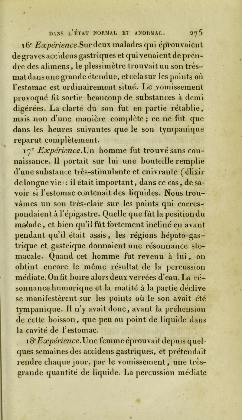 16e Expérience.Sur deux malades qui éprouvaient de graves accidens gastriques et qui venaient de pren- dre des alnnens, le plessimètre trouvait un son très- mat dans une grande étendue, et cela sur les points où l’estomac est ordinairement situé. Le vomissement provoqué fit sortir beaucoup de substances à demi digérées. La clarté du son fut en partie rétablie, mais non d’une manière complète ; ce ne fut que dans les heures suivantes que le son tympanique reparut complètement. 17e Expérience.Un homme fut trouvé sans con- naissance. 11 portait sur lui une bouteille remplie d’une substance très-stimulante et enivrante (élixir de longue vie! : il était important, dans ce cas, de sa- voir si l’estomac contenait des liquides. Nous trou- vâmes un son très-clair sur les points qui corres- pondaient à l’épigastre. Quelle que fût la position du malade, et bien qu’il fût fortement incliné en avant pendant qu’il était assis, les régions hépato-gas- trique et. gastrique donnaient une résonnance sto- macale. Quand cet homme fut revenu â lui, on obtint encore le même résultat de la percussion médiate. On fit boire alors deux verrées d’eau. La ré- sonnance humorique et la matité à la partie déclive se manifestèrent sur les points où le son avait été tympanique. Il n’y avait donc, avant la préhension de cette boisson, que peu ou point de liquide dans la cavité de l’estomac. i8eExpérience.\Jne femme éprouvait depuis quel- ques semaines des accidens gastriques, et prétendait rendre chaque jour, par le vomissement, une très- grande quantité de liquide. La percussion médiate