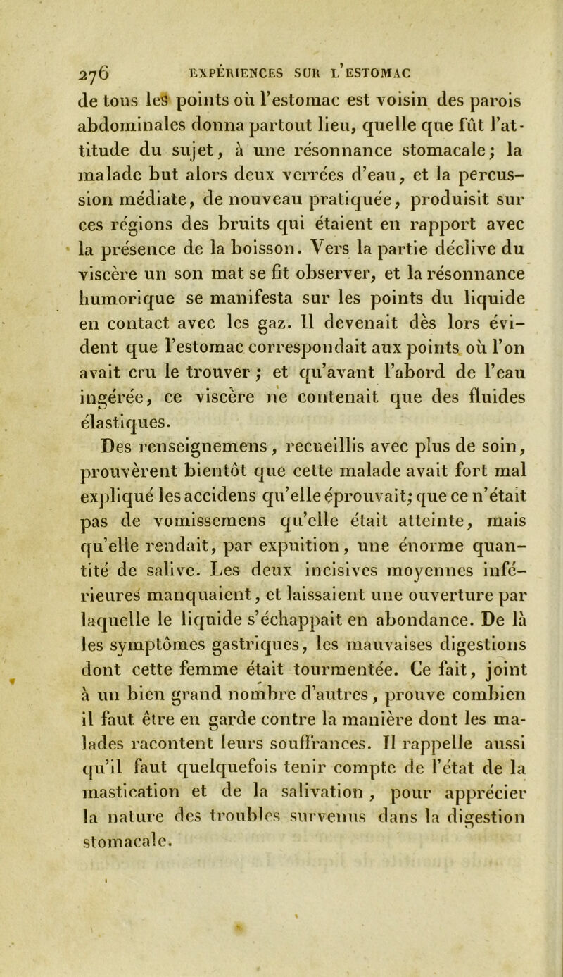 de tous les points où l’estomac est voisin des parois abdominales donna partout lieu, quelle que fût l’at- titude du sujet, à une résonnance stomacale; la malade but alors deux verrées d’eau, et la percus- sion médiate, de nouveau pratiquée, produisit sur ces régions des bruits qui étaient en rapport avec la présence de la boisson. Vers la partie déclive du viscère un son mat se fit observer, et la résonnance humorique se manifesta sur les points du liquide en contact avec les gaz. 11 devenait dès lors évi- dent que l’estomac correspondait aux points où l’on avait cru le trouver ; et qu’avant l’abord de l’eau ingérée, ce viscère ne contenait que des fluides élastiques. Des renseignemens , recueillis avec plus de soin, prouvèrent bientôt que cette malade avait fort mal expliqué les accidens qu’elle éprouvait; que ce n’était pas de vomissemens qu’elle était atteinte, mais qu’elle rendait, par expuition, une énorme quan- tité de salive. Les deux incisives moyennes infé- rieures manquaient, et laissaient une ouverture par laquelle le liquide s’échappait en abondance. De là les symptômes gastriques, les mauvaises digestions dont cette femme était tourmentée. Ce fait, joint à un bien grand nombre d’autres, prouve combien il faut être en garde contre la manière dont les ma- lades racontent leurs souffrances. Il rappelle aussi qu’il faut quelquefois tenir compte de l’état de la mastication et de la salivation , pour apprécier la nature des troubles survenus dans la digestion O stomacale.