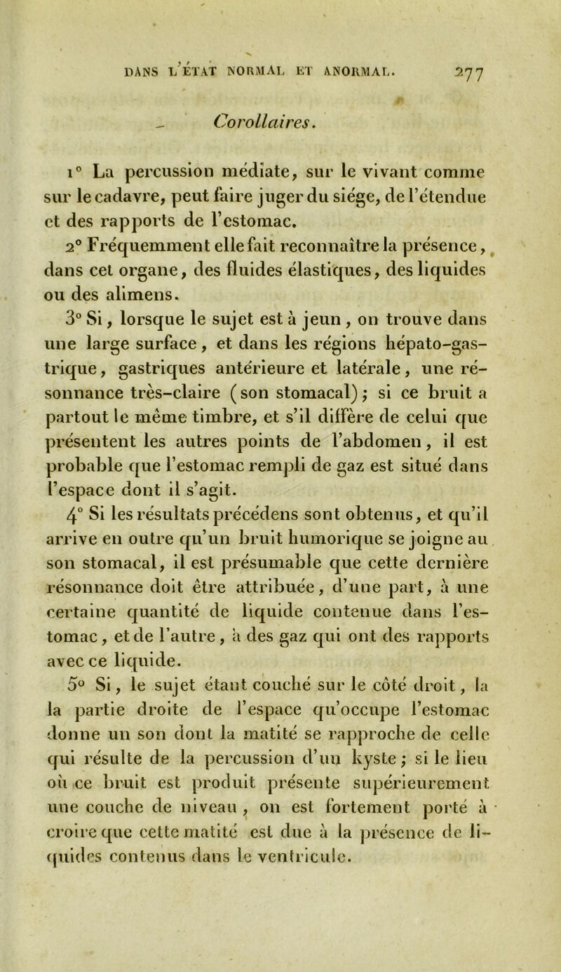 Corollaires. i° La percussion médiate, sur le vivant comme sur le cadavre, peut faire juger du siège, de l’étendue et des rapports de l’estomac. 20 Fréquemment elle fait reconnaître la présence, dans cet organe, des fluides élastiques, des liquides ou des alimens. 3° Si, lorsque le sujet est à jeun , on trouve dans une large surface, et dans les régions hépato-gas- trique, gastriques antérieure et latérale, une ré- sonnance très-claire ( son stomacal) ; si ce bruit a partout le meme timbre, et s’il diffère de celui que présentent les autres points de l’abdomen, il est probable que l’estomac rempli de gaz est situé dans l’espace dont il s’agit. 4° Si les résultats précédons sont obtenus, et qu’il arrive en outre qu’un bruit humorique se joigne au son stomacal, il est présumable que cette dernière résonnance doit être attribuée, d’une part, à une certaine quantité de liquide contenue dans l’es- tomac, et de l’autre, a des gaz qui ont des rapports avec ce liquide. 5° Si, le sujet étant couché sur le côté droit, la la partie droite de l’espace qu’occupe l’estomac donne un son dont la matité se rapproche de celle qui résulte de la percussion d’un kyste; si le lieu où ce bruit est produit présente supérieurement une couche de niveau , 011 est fortement porté à croire que cette matité est due à la présence de li- quides contenus dans le ventricule.