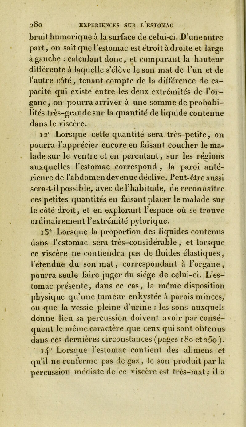 bruit humorique à la surface de celui-ci. D’uneautre part, on sait que l’estomac est étroit adroite et large à gauche : calculant donc, et comparant la hauteur différente à laquelle s’élève le son mat de l’un et de l’autre côté, tenant compte de la différence de ca- pacité qui existe entre les deux extrémités de l’or- gane, on pourra arriver a une somme de probabi- lités très-grande sur la quantité de liquide contenue dans le viscère. i2° Lorsque cette quantité sera très-petite, on pourra l’apprécier encore en faisant coucher le ma- lade sur le ventre et en percutant, sur les régions auxquelles l’estomac correspond, la paroi anté- rieure de l’abdomen devenue déclive. Peut-être aussi sera-t-il possible, avec de l’habitude, de reconnaître ces petites quantités en faisant placer le malade sur le côté droit, et en explorant l’espace où se trouve ordinairement l’extrémité pylorique. ï 5° Lorsque la proportion des liquides contenus dans l’estomac sera très-considérable, et lorsque ce viscère ne contiendra pas de fluides élastiques, l’étendue du son mat, correspondant a l’organe, pourra seule faire juger du siège de celui-ci. L’es- tomac présente, dans ce cas, la même disposition physique qu’une tumeur enkystée à parois minces, ou que la vessie pleine d’urine : les sons auxquels donne lieu sa percussion doivent avoir par consé- quent le même caractère que ceux qui sont obtenus dans ces dernières circonstances (pages 180 et 25o). i4° Lorsque l’estomac contient des alimens et qu’il ne renferme pas de gaz, le son produit par la percussion médiate de ce viscère est très-mat; il a