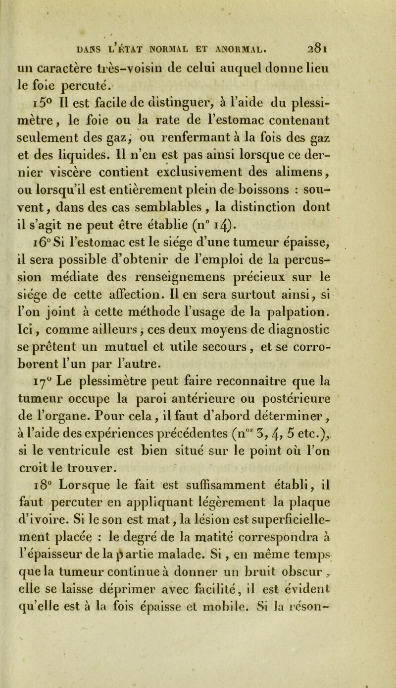 un caractère très-voisin cle celui auquel donne lieu le foie percuté. i5° Il est facile de distinguer, à l’aide du plessi- mètre, le foie ou la rate de l’estomac contenant \ seulement des gaz, ou renfermant à la fois des gaz et des liquides. Il n’en est pas ainsi lorsque ce der- nier viscère contient exclusivement des alimens, ou lorsqu’il est entièrement plein de boissons : sou- vent , dans des cas semblables , la distinction dont il s’agit ne peut être établie (n° i4). i6°Si l’estomac est le siège d’une tumeur épaisse, il sera possible d’obtenir de l’emploi de la percus- sion médiate des renseignemens précieux sur le siège de cette affection. lien sera surtout ainsi, si l’on joint à cette méthode l’usage de la palpation. Ici, comme ailleurs, ces deux moyens de diagnostic se prêtent un mutuel et utile secours, et se corro- borent l’un par l’autre. 170 Le plessimètre peut faire reconnaître que la tumeur occupe la paroi antérieure ou postérieure de l’organe. Pour cela , il faut d’abord déterminer , à l’aide des expériences précédentes (nos 5, 4? 5 etc.), si le ventricule est bien situé sur le point où l’on croit le trouver. i8° Lorsque le fait est suffisamment établi, il faut percuter en appliquant légèrement la plaque d’ivoire. Si le son est mat, la lésion est superficielle- ment placée : le degré de la matité correspondra à l’épaisseur de la partie malade. Si, en même temps que la tumeur continue à donner un bruit obscur , elle se laisse déprimer avec facilité, il est évident qu’elle est à la fois épaisse et mobile. Si la réson-