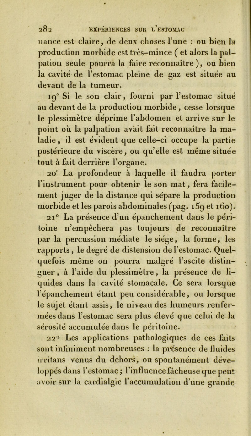 1 lance est claire, de deux choses l’une : ou bien la production morbide est très-mince ( et alors la pal- pation seule pourra la faire reconnaître ), ou bien la cavité de l’estomac pleine de gaz est située au devant de la tumeur. 190 Si le son clair, fourni par l’estomac situé au devant de la production morbide, cesse lorsque le plessimètre déprime l’abdomen et arrive sur le point ou la palpation avait fait reconnaître la ma- ladie , il est évident que celle-ci occupe la partie postérieure du viscère, ou qu’elle est même située tout à fait derrière l’organe. 20° La profondeur à laquelle il faudra porter l’instrument pour obtenir le son mat, fera facile- ment juger de la distance qui sépare la production morbide et les parois abdominales (pag. i5g et 160). 2i° La présence d’un épanchement dans le péri- toine n’empêchera pas toujours de reconnaître par la percussion médiate le siège, la forme, les rapports, le degré de distension de l’estomac. Quel- quefois même on pourra malgré l’ascite distin- guer , à l’aide du plessimètre, la présence de li- quides dans la cavité stomacale. Ce sera lorsque l’épanchement étant peu considérable, ou lorsque le sujet étant assis, le niveau des humeurs renfer- mées dans l’estomac sera plus élevé que celui de la sérosité accumulée dans le péritoine. 22° Les applications pathologiques de ces faits sont infiniment nombreuses : la présence de fluides irritans venus du dehors, ou spontanément déve- loppés dans l’estomac; l’influence fâcheuse que peut avoir sur la cardialgie l’accumulation d’une grande