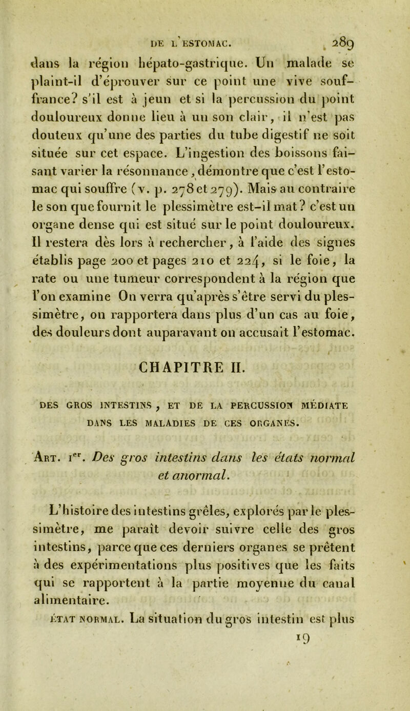 DE L ESTOMAC. fc *s9 dans la région hépato-gastrique. Un malade se plaint-il d’éprouver sur ce point une vive souf- france? s’il est à jeun et si la percussion du point douloureux donne lieu à un son clair, il n’est pas douteux qu’une des parties du tube digestif ne soit située sur cet espace. L’ingestion des boissons fai- sant varier la résonnance, démontre que c’est l’esto- mac qui souffre (v. p. 278 et 279). Mais au contraire le son que fournit le plessimètre est-il mat? c’est un organe dense qui est situé sur le point douloureux. Il restera dès lors à rechercher, à l’aide des signes établis page 200 et pages 210 et 224, si le foie, la rate ou une tumeur correspondent à la région que l’on examine On verra qu’après s’être servi du ples- simètre, on rapportera dans plus d’un cas au foie, des douleurs dont auparavant on accusait l’estomac. CHAPITRE II. DES GROS INTESTINS , ET DE LA PERCUSSION MÉDIATE DANS LES MALADIES DE CES ORGANES. Art. Ier. Des gros intestins dans les états normal et anormal. L’histoire des intestins grêles, explorés parle ples- simètre, me parait devoir suivre celle des gros intestins, parce que ces derniers organes se prêtent a des expérimentations plus positives que les faits qui se rapportent à la partie moyenne du caual alimentaire. état normal. La situation du gros intestin est plus 19