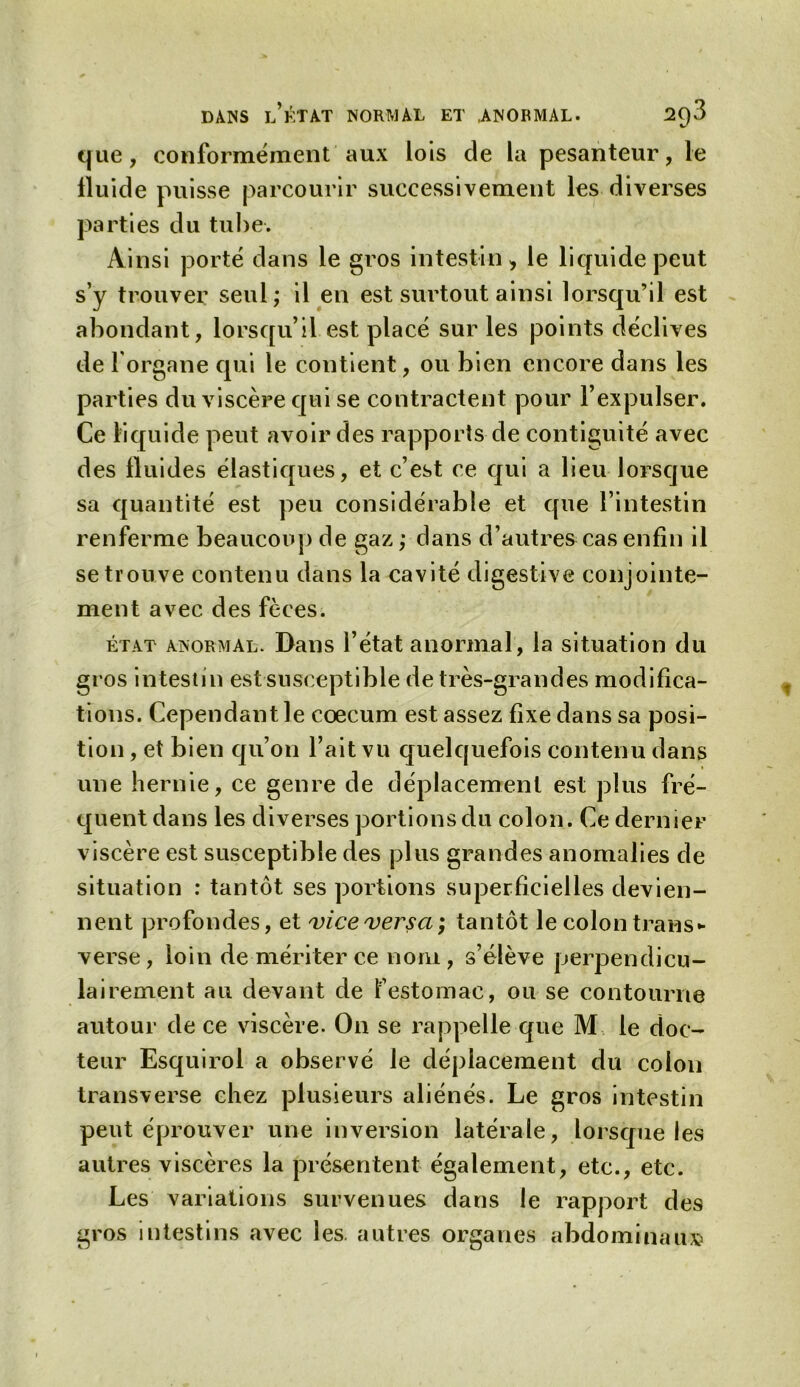 que, conformément aux lois de la pesanteur, le fluide puisse parcourir successivement les diverses parties du tube. Ainsi porté dans le gros intestin» le liquide peut s’y trouver seul; il en est surtout ainsi lorsqu’il est abondant, lorsqu’il est placé sur les points déclives de l'organe qui le contient, ou bien encore dans les parties du viscère qui se contractent pour l’expulser. Ce liquide peut avoir des rapports de contiguïté avec des fluides élastiques, et c’est ce qui a lieu lorsque sa quantité est peu considérable et que l’intestin renferme beaucoup de gaz ; dans d’autres cas enfin il se trouve contenu dans la cavité digestive conjointe- ment avec des fèces. état anormal. Dans l’état anormal, la situation du gros intestin est susceptible de très-grandes modifica- tions. Cependant le cæcum est assez fixe dans sa posi- tion , et bien qu’on l’ait vu quelquefois contenu dans une hernie, ce genre de déplacement est plus fré- quent dans les diverses portions du colon. Ce dernier viscère est susceptible des plus grandes anomalies de situation : tantôt ses portions superficielles devien- nent profondes, et vice versa; tantôt le colon trans- verse, loin de mériter ce nom, s’élève perpendicu- lairement au devant de l’estomac, ou se contourne autour de ce viscère. On se rappelle que M le doc- teur Esquirol a observé le déplacement du colon transverse chez plusieurs aliénés. Le gros intestin peut éprouver une inversion latérale, lorsque les autres viscères la présentent également, etc., etc. Les variations survenues dans le rapport des gros intestins avec les. autres organes abdominaux»