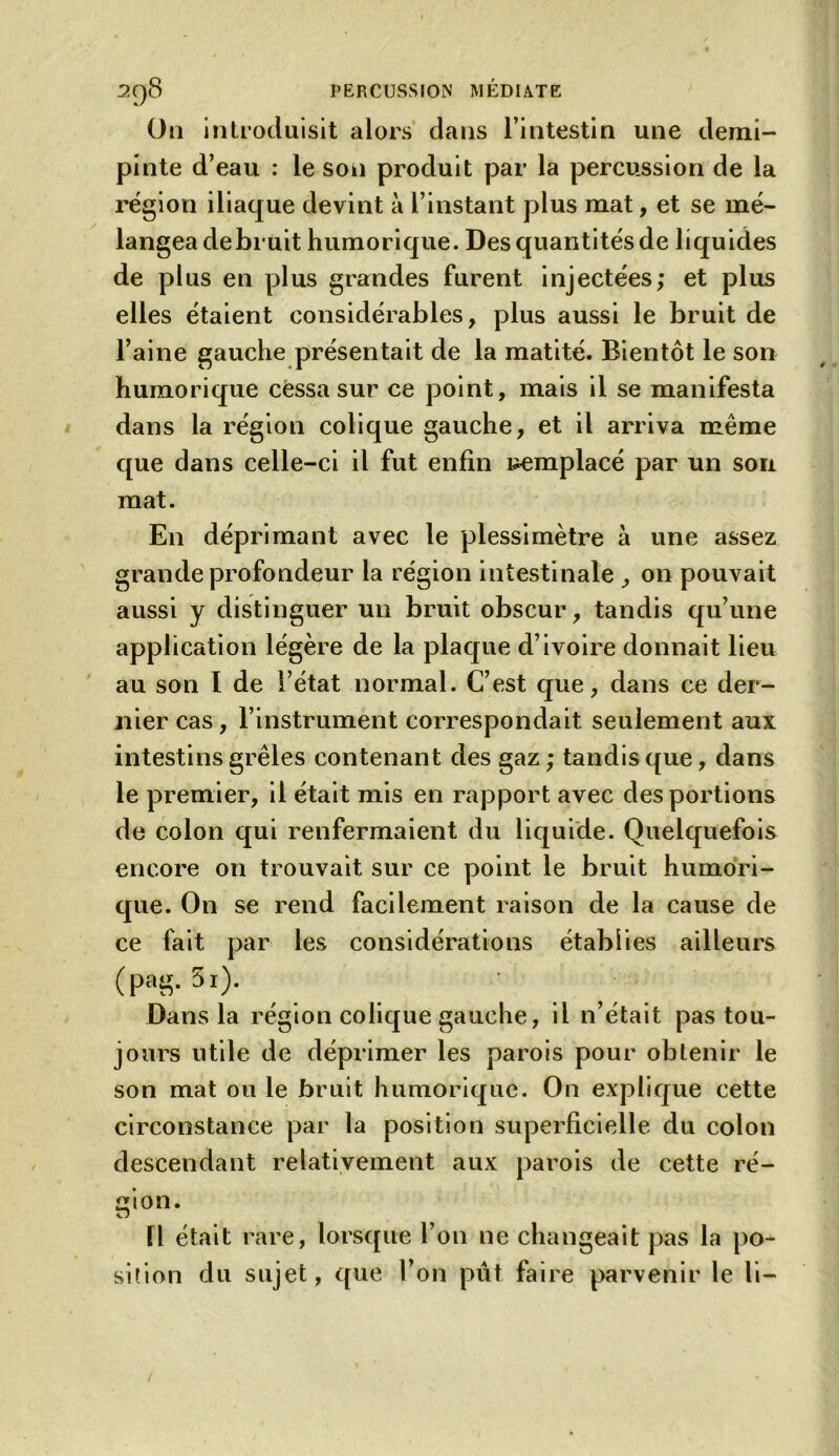 On introduisit alors dans l’intestin une demi- pinte d’eau : le son produit par la percussion de la région iliaque devint à l’instant plus mat, et se mé- langea debruit humorique. Des quantités de liquides de plus en plus grandes furent injectées; et plus elles étaient considérables, plus aussi le bruit de l’aine gauche présentait de la matité. Bientôt le son humorique cessa sur ce point, mais il se manifesta dans la région colique gauche, et il arriva même que dans celle-ci il fut enfin remplacé par un sou mat. En déprimant avec le plessimètre à une assez grande profondeur la région intestinale on pouvait aussi y distinguer un bruit obscur, tandis qu’une application légère de la plaque d’ivoire donnait lieu au son I de l’état normal. C’est que, dans ce der- nier cas, l’instrument correspondait seulement aux intestins grêles contenant des gaz ; tandis que, dans le premier, il était mis en rapport avec des portions de colon qui renfermaient du liquide. Quelquefois encore on trouvait sur ce point le bruit humori- que. On se rend facilement raison de la cause de ce fait par les considérations établies ailleurs (pag. 5i). , _ ' . . Dans la région colique gauche, il n’était pas tou- jours utile de déprimer les parois pour obtenir le son mat ou le bruit humorique. On explique cette circonstance par la position superficielle du colon descendant relativement aux parois de cette ré- gion. Il était rare, lorsque l’on ne changeait pas la po- sition du sujet, que l’on pût faire parvenir le li-