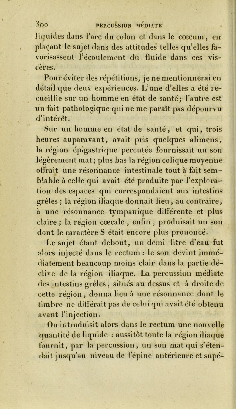 liquides dans l’arc du colon et dans le cæcum, en plaçant le sujet dans des attitudes telles qu’elles fa- vorisassent l’écoulement du fluide dans ces vis- cères. Pour éviter des répétitions, je ne mentionnerai en détail que deux expériences. L’une d’elles a été re- cueillie sur un homme en état de santé; l’autre est un fait pathologique qui ne me paraît pas dépourvu d’intérêt. Sur un homme en état de santé, et qui, trois heures auparavant, avait pris quelques alimens, la région épigastrique percutée fournissait un son légèrement mat ; plus bas la région colique moyenne offrait une résonnance intestinale tout a fait sem- blable à celle qui avait été produite par l’explora- tion des espaces qui correspondaient aux intestins grêles ; la région iliaque donnait lieu, au contraire, a une résonnance tympanique différente et plus claire ; la région cœcale, enfin , produisait un son dont le caractère S était encore plus prononcé. Le sujet étant debout, un demi litre d’eau fut alors injecté dans le rectum: le son devint immé- diatement beaucoup moins clair dans la partie dé- clive de la région iliaque. La percussion médiate des intestins grêles, situés au dessus et à droite de cette région, donna lieu à une résonnance dont le timbre ne différait pas de celui qui avait été obtenu avant l’injection. On introduisit alors dans le rectum une nouvelle quantité de liquide : aussitôt toute la région iliaque fournit, par la percussion, un son mat qui s’éten- dait jusqu’au niveau de l’épine antérieure et supé-