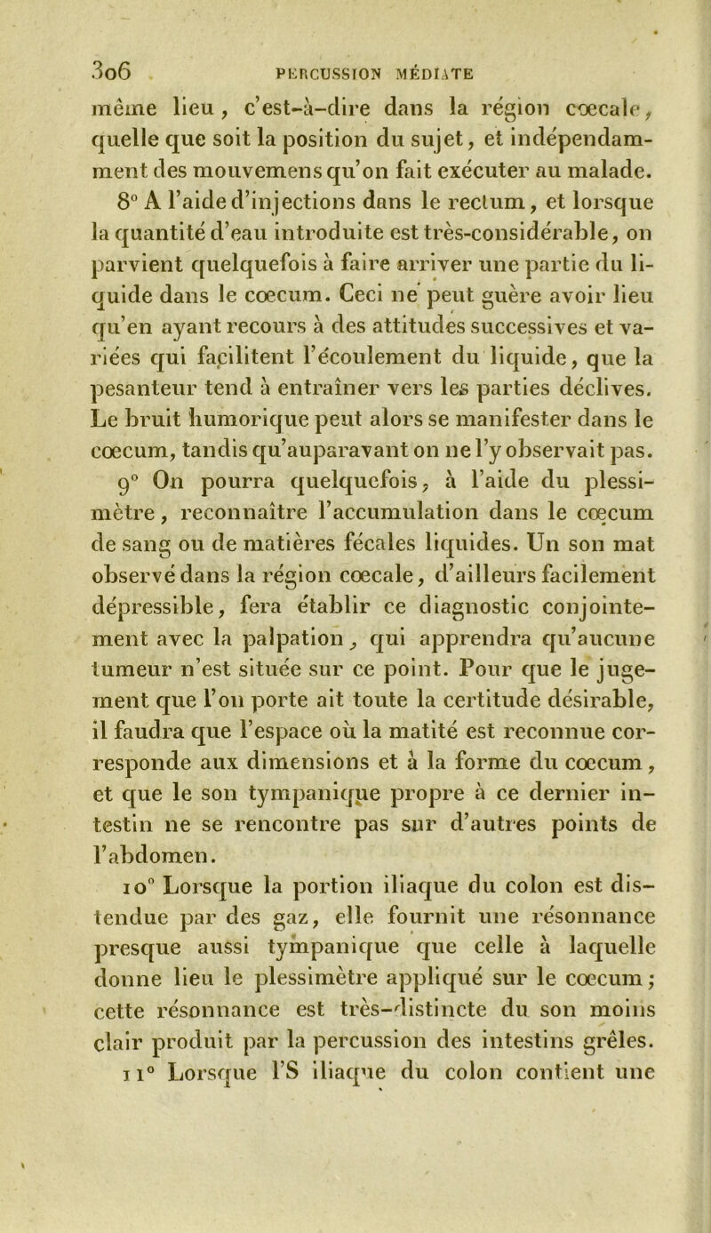 meme lieu, c’est-à-dire dans la région coecale, quelle que soit la position du sujet, et indépendam- ment des mouvemens qu’on fait exécuter au malade. 8° A l’aide d’injections dans le rectum, et lorsque la quantité d’eau introduite est très-considérable, on parvient quelquefois à faire arriver une partie du li- quide dans le cæcum. Ceci ne peut guère avoir lieu qu’en ayant recours à des attitudes successives et va- riées qui facilitent l’écoulement du liquide, que la pesanteur tend à entraîner vers les parties déclives. Le bruit humorique peut alors se manifester dans le cæcum, tandis qu’auparavant on ne l’y observait pas. 90 On pourra quelquefois, à l’aide du plessi- mètre, reconnaître l’accumulation dans le cæcum de sang ou de matières fécales liquides. Un son mat observé dans la région cœcale, d’ailleurs facilement dépressible, fera établir ce diagnostic conjointe- ment avec la palpation, qui apprendra qu’aucune tumeur n’est située sur ce point. Pour que le juge- ment que l’on porte ait toute la certitude désirable, il faudra que l’espace ou la matité est reconnue cor- responde aux dimensions et à la forme du cæcum, et que le son tympanique propre à ce dernier in- testin ne se rencontre pas sur d’autres points de l’abdomen. io° Lorsque la portion iliaque du colon est dis- tendue par des gaz, elle fournit une résonnance presque aussi tympanique que celle à laquelle donne lieu le plessimètre appliqué sur le cæcum ; cette résonnance est très-distincte du son moins clair produit par la percussion des intestins grêles. 11° Lorsque l’S iliaque du colon contient une