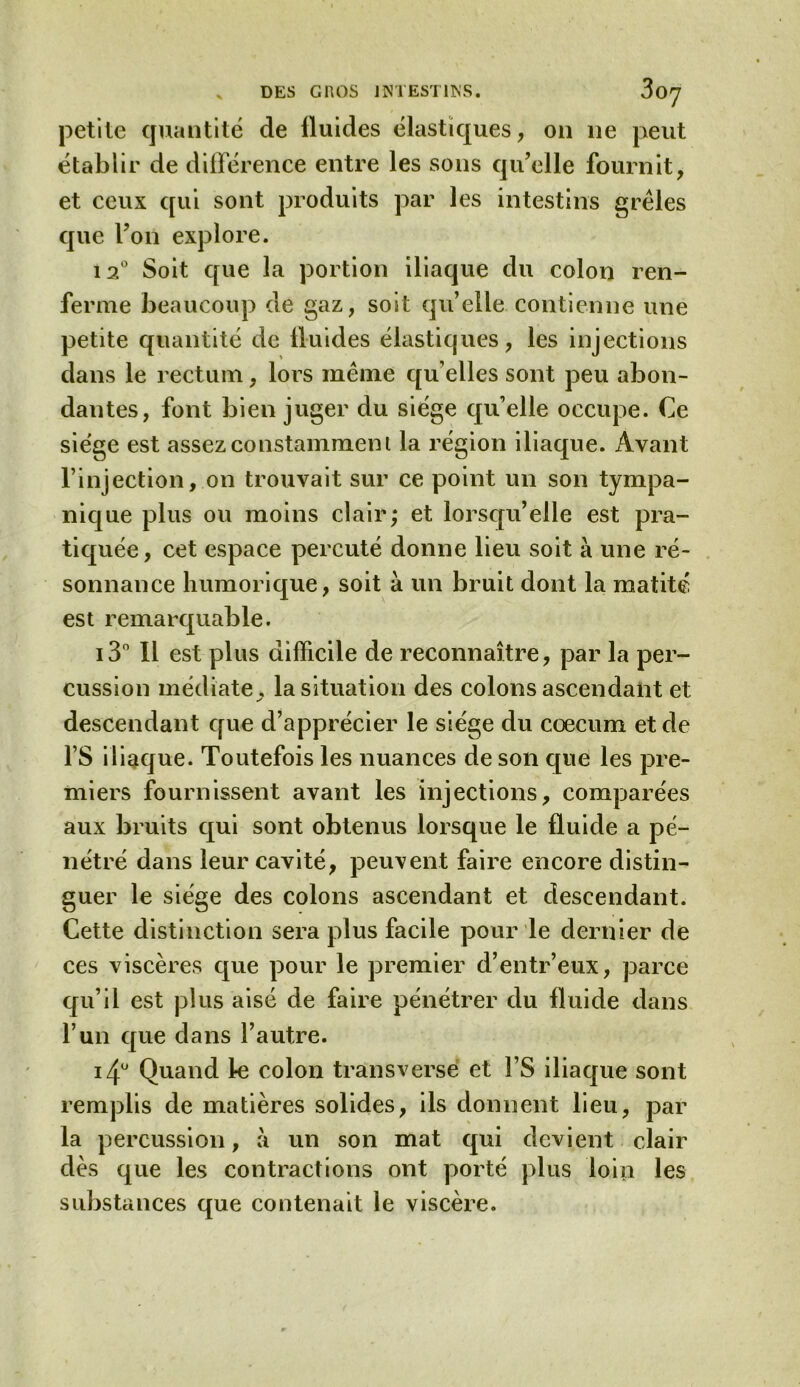 » DES GUOS INTESTINS. ÔO'J petite quantité de fluides élastiques, on ne peut établir de différence entre les sons qu’elle fournit, et ceux qui sont produits par les intestins grêles que l’on explore. i2° Soit que la portion iliaque du colon ren- ferme beaucoup de gaz, soit cju’elle contienne une petite quantité de fluides élastiques, les injections dans le rectum, lors même qu’elles sont peu abon- dantes, font bien juger du siège qu’elle occupe. Ce siège est assez constamment la région iliaque. Avant l’injection, on trouvait sur ce point un son tympa- nique plus ou moins clair; et lorsqu’elle est pra- tiquée, cet espace percuté donne lieu soit à une ré- sonnance humorique, soit à un bruit dont la matité est remarquable. i3° Il est plus difficile de reconnaître, par la per- cussion médiate, la situation des colons ascendant et descendant que d’apprécier le siège du cæcum et de l’S iliaque. Toutefois les nuances de son que les pre- miers fournissent avant les injections, comparées aux bruits qui sont obtenus lorsque le fluide a pé- nétré dans leur cavité, peuvent faire encore distin- guer le siège des colons ascendant et descendant. Cette distinction sera plus facile pour le dernier de ces viscères que pour le premier d’entr’eux, parce qu’il est plus aisé de faire pénétrer du fluide dans l’un que dans l’autre. i4° Quand le colon transverse et FS iliaque sont remplis de matières solides, ils donnent lieu, par la percussion, à un son mat qui devient clair dès que les contractions ont porté plus loin les substances que contenait le viscère.