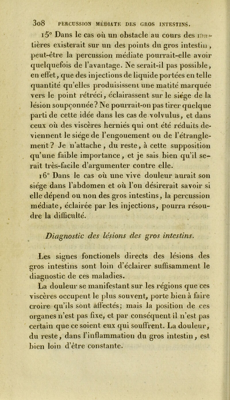 i5° Dans le cas où un obstacle au cours des mu- tières existerait sur un des points du gros intestin , peut-être la percussion médiate pourrait-elle avoir quelquefois de l’avantage. Ne serait-il pas possible, en effet, que des injections de liquide portées en telle quantité qu’elles produisissent une matité marquée vers le point rétréci, éclairassent sur le siège de la lésion soupçonnée? Ne pourrait-on pas tirer quelque parti de cette idée dans les cas de volvulus, et dans ceux où des viscères herniés qui ont été réduits de- viennent le siège de l’engouement ou de l’étrangle- ment? Je n’attache, du reste, à cette supposition qu’une faible importance, et je sais bien qu’il se- rait très-facile d’argumenter contre elle. i6° Dans le cas où une vive douleur aurait son siège dans l’abdomen et où l’on désirerait savoir si elle dépend ou non des gros intestins, la percussion médiate, éclairée par les injections, pourra résou- dre la difficulté. Diagnostic des lésions des gros intestins. \ Les signes fonctionels directs des lésions des gros intestins sont loin d’éclairer suffisamment le diagnostic de ces maladies. La douleur se manifestant sur les régions que ces viscères occupent le plus souvent, porte bien à faire croire qu’ils sont affectés; mais la position de ces organes n’est pas fixe, et par conséquent il n’est pas certain que ce soient eux qui souffrent. La douleur, du reste, dans l’inflammation du gros intestin, est bien loin d’être constante.