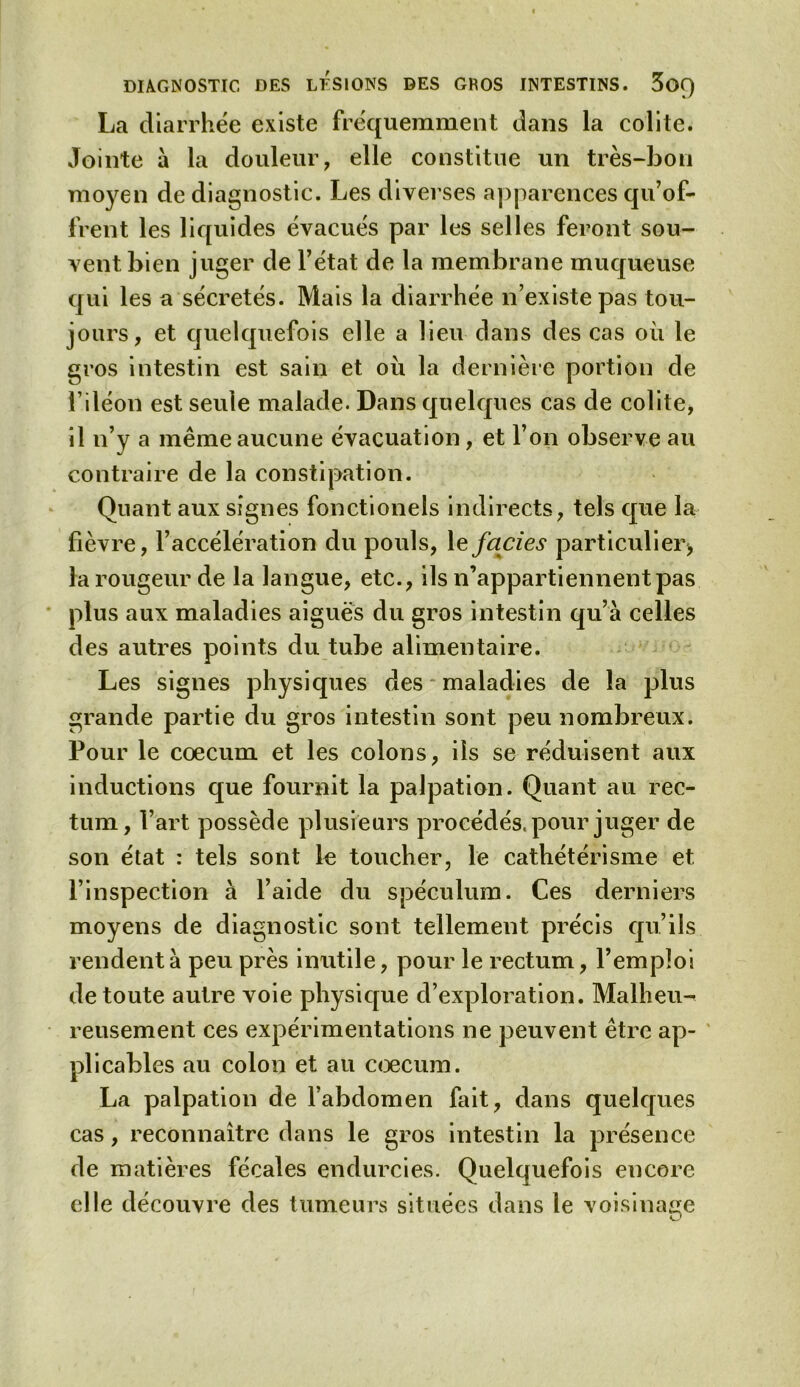 DIAGNOSTIC DES LESIONS DES GHOS INTESTINS. 3oQ La diarrhée existe fréquemment dans la colite. Jointe à la douleur, elle constitue un très-bon moyen de diagnostic. Les diverses apparences qu’of- frent les liquides évacués par les selles feront sou- vent bien juger de l’état de la membrane muqueuse qui les a sécrétés. Mais la diarrhée n’existe pas tou- jours, et quelquefois elle a lieu dans des cas où le gros intestin est sain et où la dernière portion de l’iléon est seule malade. Dans quelques cas de colite, il n’y a même aucune évacuation, et l’on observe au contraire de la constipation. Quant aux signes fonctionels indirects, tels que la lièvre, l’accélération du pouls, 1 e faciès particulier* la rougeur de la langue, etc., ils n’appartiennent pas plus aux maladies aiguës du gros intestin qu’à celles des autres points du tube alimentaire. Les signes physiques des maladies de la plus grande partie du gros intestin sont peu nombreux. Pour le cæcum et les colons, ils se réduisent aux inductions que fournit la palpation. Quant au rec- tum, l’art possède plusieurs procédés, pour juger de son état : tels sont le toucher, le cathétérisme et. l’inspection à l’aide du spéculum. Ces derniers moyens de diagnostic sont tellement précis qu’ils rendent à peu près inutile, pour le rectum, l’emploi de toute autre voie physique d’exploration. Malheu- reusement ces expérimentations ne peuvent être ap- plicables au colon et au cæcum. La palpation de l’abdomen fait, dans quelques cas, reconnaître dans le gros intestin la présence de matières fécales endurcies. Quelquefois encore elle découvre des tumeurs situées dans le voisinage