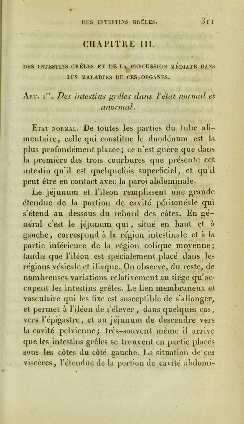 CHAPITRE III. DES INTESTINS GRELES ET DE LA. PERCUSSION MEDIATE DANS LES MALADIES DE CES,ORGANES. Art. ier. Des intestins grêles dans Vétat normal et anormal. Etat normal. De toutes les parties du tube ali- mentaire, celle qui constitue le duodénum est la plus profondément placée; ce n’est guère que dans la première des trois courbures que présente cet intestin qu’il est quelquefois superficiel, et qu’il peut être en contact avec la paroi abdominale. Le jéjunum et l’iléon remplissent une grande étendue de la portion de cavité péritonéale qui s’étend au dessous du rebord des côtes. En gé- néral c’est le jéjunum qui, situé en haut et à gauche, correspond à la région intestinale et à la partie inférieure de la région colique moyenne ; tandis que l’iléon est spécialement placé dans les régions vésicale et iliaque. On observe, du reste, de nombreuses variations relativement au siège qu’oc- cupent les intestins grêles. Le lien membraneux et vasculaire qui les fixe est susceptible de s’allonger, et permet à l’iléon de s’élever, dans quelques cas^ vers l’épigastre, et au jéjunum de descendre vers la cavité pelvienne ; très-souvent même il arrive que les intestins grêles se trouvent en partie placés sous les côtes du côté gauche. La situation de ces viscères, l’étendue de la portion de cavité abdomi-»